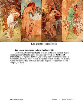 revista de temas nicaragüenses
rtn | temasnicas.net edición 172 | agosto 2022 | 17
Las cuatro estaciones
Las cuatro estaciones (Alfons Mucha, 1900)
Las cuatro estaciones de Mucha tuvieron tanto éxito en 1896 (fueron
creadas para ser utilizadas como paneles decorativos) que Ferdinand
Champenois, el impresor de Mucha, le encargó dos versiones más sobre el
mismo tema. El artista checo realizó la segunda versión en 1897 y la tercera,
mucho más contenida y en la que las cuatro mujeres aparecen con el pelo
recogido, en 1900.
 