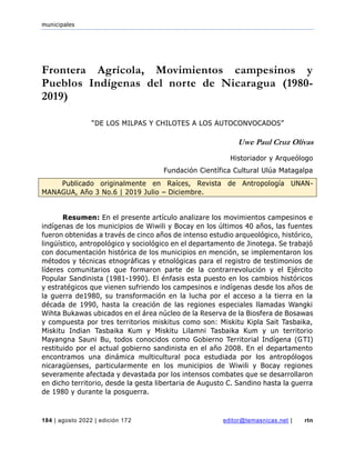 municipales
184 | agosto 2022 | edición 172 editor@temasnicas.net | rtn
Frontera Agrícola, Movimientos campesinos y
Pueblos Indígenas del norte de Nicaragua (1980-
2019)
“DE LOS MILPAS Y CHILOTES A LOS AUTOCONVOCADOS”
Uwe Paul Cruz Olivas
Historiador y Arqueólogo
Fundación Científica Cultural Ulúa Matagalpa
Publicado originalmente en Raíces, Revista de Antropología UNAN-
MANAGUA, Año 3 No.6 | 2019 Julio – Diciembre.
Resumen: En el presente artículo analizare los movimientos campesinos e
indígenas de los municipios de Wiwili y Bocay en los últimos 40 años, las fuentes
fueron obtenidas a través de cinco años de intenso estudio arqueológico, histórico,
lingüístico, antropológico y sociológico en el departamento de Jinotega. Se trabajó
con documentación histórica de los municipios en mención, se implementaron los
métodos y técnicas etnográficas y etnológicas para el registro de testimonios de
líderes comunitarios que formaron parte de la contrarrevolución y el Ejército
Popular Sandinista (1981-1990). El énfasis esta puesto en los cambios históricos
y estratégicos que vienen sufriendo los campesinos e indígenas desde los años de
la guerra de1980, su transformación en la lucha por el acceso a la tierra en la
década de 1990, hasta la creación de las regiones especiales llamadas Wangki
Wihta Bukawas ubicados en el área núcleo de la Reserva de la Biosfera de Bosawas
y compuesta por tres territorios miskitus como son: Miskitu Kipla Sait Tasbaika,
Miskitu Indian Tasbaika Kum y Miskitu Lilamni Tasbaika Kum y un territorio
Mayangna Sauni Bu, todos conocidos como Gobierno Territorial Indígena (GTI)
restituido por el actual gobierno sandinista en el año 2008. En el departamento
encontramos una dinámica multicultural poca estudiada por los antropólogos
nicaragüenses, particularmente en los municipios de Wiwili y Bocay regiones
severamente afectada y devastada por los intensos combates que se desarrollaron
en dicho territorio, desde la gesta libertaria de Augusto C. Sandino hasta la guerra
de 1980 y durante la posguerra.
 