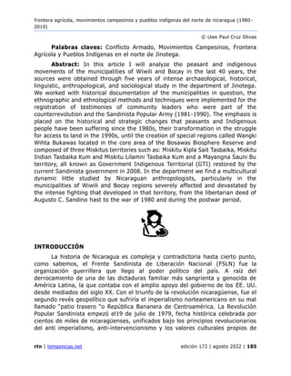 frontera agrícola, movimientos campesinos y pueblos indígenas del norte de nicaragua (1980 -
2019)
© Uwe Paul Cruz Olivas
rtn | temasnicas.net edición 172 | agosto 2022 | 185
Palabras claves: Conflicto Armado, Movimientos Campesinos, Frontera
Agrícola y Pueblos Indígenas en el norte de Jinotega.
Abstract: In this article I will analyze the peasant and indigenous
movements of the municipalities of Wiwili and Bocay in the last 40 years, the
sources were obtained through five years of intense archaeological, historical,
linguistic, anthropological, and sociological study in the department of Jinotega.
We worked with historical documentation of the municipalities in question, the
ethnographic and ethnological methods and techniques were implemented for the
registration of testimonies of community leaders who were part of the
counterrevolution and the Sandinista Popular Army (1981-1990). The emphasis is
placed on the historical and strategic changes that peasants and Indigenous
people have been suffering since the 1980s, their transformation in the struggle
for access to land in the 1990s, until the creation of special regions called Wangki
Wihta Bukawas located in the core area of the Bosawas Biosphere Reserve and
composed of three Miskitus territories such as: Miskitu Kipla Sait Tasbaika, Miskitu
Indian Tasbaika Kum and Miskitu Lilamni Tasbaika Kum and a Mayangna Sauni Bu
territory, all known as Government Indigenous Territorial (GTI) restored by the
current Sandinista government in 2008. In the department we find a multicultural
dynamic little studied by Nicaraguan anthropologists, particularly in the
municipalities of Wiwili and Bocay regions severely affected and devastated by
the intense fighting that developed in that territory, from the libertarian deed of
Augusto C. Sandino hast to the war of 1980 and during the postwar period.
INTRODUCCIÓN
La historia de Nicaragua es compleja y contradictoria hasta cierto punto,
como sabemos, el Frente Sandinista de Liberación Nacional (FSLN) fue la
organización guerrillera que llego al poder político del país. A raíz del
derrocamiento de una de las dictaduras familiar más sangrienta y genocida de
América Latina, la que contaba con el amplio apoyo del gobierno de los EE. UU.
desde mediados del siglo XX. Con el triunfo de la revolución nicaragüense, fue el
segundo revés geopolítico que sufriría el imperialismo norteamericano en su mal
llamado “patio trasero “o República Bananera de Centroamérica. La Revolución
Popular Sandinista empezó el19 de julio de 1979, fecha histórica celebrada por
cientos de miles de nicaragüenses, unificados bajo los principios revolucionarios
del anti imperialismo, anti-intervencionismo y los valores culturales propios de
 