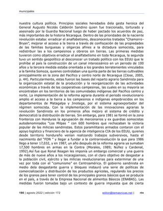 municipales
186 | agosto 2022 | edición 172 editor@temasnicas.net | rtn
nuestra cultura política. Principios sociales heredados dela gesta heroica del
General Augusto Nicolás Calderón Sandino quien fue traicionado, torturado y
asesinado por la Guardia Nacional luego de haber pactado los acuerdos de paz,
más importantes de la historia Nicaragua. Dentro de las prioridades de la naciente
revolución estaba: erradicar el analfabetismo, desconocerlos tratados “Chamorro-
Bryan”, mejorar el acceso a la tierra a través de confiscación de las propiedades
de las familias burguesas y oligarcas afines a la dictadura somocista, para
redistribuir las a los campesinos y obreros sin tierras. Las primeras medidas
tuvieron como objetivos erradicar el analfabetismo en toda Nicaragua, la segunda
tuvo un sentido geopolítico al desconocer un tratado político con los EEUU que le
prohíbe al país la construcción de un canal interoceánico en un periodo de 100
años y la tercera medida estaba orientada a los grandes terratenientes vinculados
a la familia Somoza, quienes controlaban una quinta parte de las tierras cultivables
principalmente en la zona del Pacifico y centro norte de Nicaragua (Close, 2005,
p. 44). Particularmente, estas fueron las bases del reparto agrario Sandinista para
la organización estatal de la producción y la reorganización de las actividades
económicas a través de las cooperativas campesinas, las cuales en su mayoría se
encontraban en los territorios de las comunidades indígenas del Pacifico centro y
norte. La implementación de la reforma agraria durante el periodo revolucionario
amplio el acceso a la tierra a los campesinos e indígenas empobrecidos en los
departamentos de Matagalpa y Jinotega, por el sistema agroexportador del
régimen somocista. Con la implementación de las innovaciones agrarias la
revolución Sandinista en los primeros años mejoro el sistema de crédito y
democratizó la distribución de tierras. Sin embargo, para 1981 se formó en la zona
fronteriza con Honduras la agrupación de mercenarios y ex guardias somocistas
autodenominados “Los Milpas ” con 600 hombres que rechazaban la victoria
popular de las milicias sandinistas. Estos paramilitares armados contaron con el
apoyo logístico y financiero de la agencia de inteligencia CIA de los EEUU, quienes
desde territorio hondureño venían realizando trabajos subversivos, hasta el
nacimiento del “FDN ” y llegar a fundar a la contrarrevolución la que para 1986
llego a tener 17,032, y en 1987, un año después de la reforma agraria ya sumaban
17,500 hombres en armas en la Contra (Morales, 1989; Núñez y Cardenal,
1992).Así fue que Ronal Reagan les imponía un embargo comercial y una guerra
de más de nueve años a los nicaragüenses, con el claro objetivo de desgastar a
la población civil, ejército y las milicias revolucionarias para exterminar de una
vez por toda con el “comunismo” en Centroamérica. El gobierno sandinista en
medio dela desgastante guerra y bloqueo instauró una serie de políticas de
comercialización y distribución de los productos agrícolas, regulando los precios
de los granos para tener control de los principales granos básicos que se producía
en el país, a través de la Empresa Nacional de alimentos Básicos (ENABAS). Las
medidas fueron tomadas bajo un contexto de guerra impuesta que de cierta
 