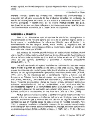 frontera agrícola, movimientos campesinos y pueblos indígenas del norte de nicaragua (1980 -
2019)
© Uwe Paul Cruz Olivas
rtn | temasnicas.net edición 172 | agosto 2022 | 187
manera atentaba contra los comerciantes intermediarios acostumbrados a
especular con el valor agregado de los productos agrícolas. Sin embargo, la
revolución nicaragüense en medio de sus aciertos y desaciertos estableció los
nuevos principios y reglamentos de la nueva institucionalidad del país,
construyendo un nuevo estado soberano y promulgo una nueva constitución en
1987 definiendo la autonomía de la Costa Caribe nicaragüense.
DISCUSIÓN Y ANÁLISIS
Pese a las dificultades que atravesaba la revolución nicaragüense la
implementación de la reforma agraria que uno de los grandes logros, como la
lucha contra el analfabetismo, la educación bilingüe para el Caribe y la
documentación de las lenguas Rama, Ulwa, Miskitu y Mayangna con el
reconocimiento de sus territorios ancestrales y cosmovisión. Según un estudio del
Banco Mundial citado por ACNUR:
Las políticas de reforma agraria iniciadas en 1980han sido exitosas ya que
logro invertir el patrón detenencia de la tierra de los años setenta, haciéndolo uno
de los sistemas más equitativos en toda América latina, en el cual el 75% de la
tierra de uso agrícola pertenecía a pequeños y medianos productores
(ACNUR,1991, p.17).
Las políticas de reforma agraria iniciadas en 1980 han sido exitosas ya que
logro invertir el patrón de tenencia de la tierra de los años setenta, haciéndolo
uno de los sistemas más equitativos en toda América Latina, en el cual el 75% de
la tierra de uso agrícola pertenecía a pequeños y medianos productores (ACNUR,
1991, p.17). Yo me movilizaba con el comandante Tigrillo y Rubén, con el
fundamos los Chilotes tiernos, las principales rutas que utilizamos fueron La Pita
del Carmen, Pantasma, La Gusanera, El Caño de la Cruz, La Marañosa hasta el rio
Coco. Teníamos orientaciones claras de buscar armas, conseguir pertrechos
militares, avituallamientos, red de colaboradores y no permitimos que los
alfabetizadores llegaran a las comunidades donde patrullábamos y le dábamos
persecución a las casas de habitación que alojaban a los jóvenes. En varias zonas
tuvimos conflictos o tiroteos como en una finca en el Caño de la Cruz (2018).
Así fue como en varias ocasiones la contrarrevolución imponía miedo y no
respeto entre los campesinos e indígenas del norte de Jinotega, pese a dicha
realidad, entre chantajes y voluntad las filas del FDN se seguía alimentando de
campesinos que en muchos casos no sabía porque en realidad luchaban. Para
1981 el gobierno sandinista enfrentaba ataques de los contrarrevolucionarios
desde la región nor-oriental del departamento de Jinotega, el que se convirtió en
un escenario principal de los conflictos armados. El FSLN, con el fin de evitar que
 