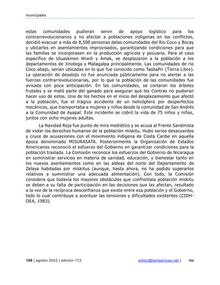 municipales
188 | agosto 2022 | edición 172 editor@temasnicas.net | rtn
estas comunidades pudieran servir de apoyo logístico para los
contrarrevolucionarios y no afectar a poblaciones indígenas en los conflictos,
decidió evacuar a más de 8,500 personas delas comunidades del Rio Coco y Bocay
y ubicarlos en asentamientos improvisados, garantizando condiciones para que
las familias se incorporasen en la producción agrícola y pecuaria. Para el caso
específico de Uluaskinen Wiwili y Amak, se desplazaron a la población a los
departamentos de Jinotega y Matagalpa principalmente. Las comunidades de rio
Coco abajo, serían ubicadas en lo que fue conocido como TasbaPri (Tierra Libre).
La operación de desalojo no fue anunciada públicamente para no alertar a las
fuerzas contrarrevolucionarias, por lo que la población de las comunidades fue
avisada con poca anticipación. En las comunidades, se cortaron los árboles
frutales y se mató parte del ganado para asegurar que los Contras no pudieran
hacer uso de estos. Uno de los hechos en el inicio del desplazamiento que afectó
a la población, fue el trágico accidente de un helicóptero por desperfectos
mecánicos, que transportaba a mujeres y niños desde la comunidad de San Andrés
a la Comunidad de Ayapal. Este incidente se cobró la vida de 75 niños y niñas,
juntos con ocho mujeres adultas.
La Navidad Roja fue punto de mira mediático y se acusa al Frente Sandinista
de violar los derechos humanos de la población mískitu. Hubo serios desacuerdos
y cruce de acusaciones con el movimiento indígena de Costa Caribe en aquella
época denominado MISURASATA. Posteriormente la Organización de Estados
Americanos reconoció el esfuerzo del Gobierno en garantizar condiciones para la
población traslada. La Comisión reconoce los esfuerzos del Gobierno de Nicaragua
en suministrar servicios en materia de sanidad, educación, y bienestar tanto en
los nuevos asentamientos como en las aldeas del norte del Departamento de
Zelaya habitadas por mískitus (aunque, hasta ahora, no ha podido superarlos
relativos a suministrar una adecuada alimentación). Con todo, la Comisión
considera que todavía los mayores obstáculos que confrontala población miskitu
se deben a su falta de participación en las decisiones que las afectan, resultado
a la vez de la recíproca desconfianza que existe entre esa población y el Gobierno,
todo lo cual contribuye a acentuar las tensiones y dificultades existentes (CIDH-
OEA, 1983).
 