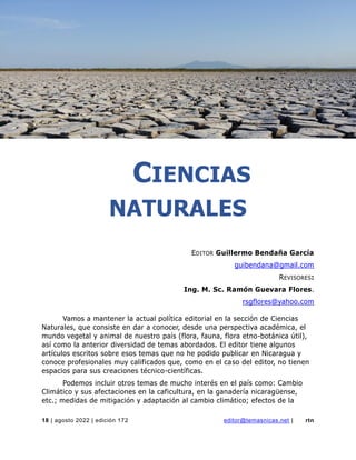 ciencias naturales
18 | agosto 2022 | edición 172 editor@temasnicas.net | rtn
CIENCIAS
NATURALES
EDITOR Guillermo Bendaña García
guibendana@gmail.com
REVISORES:
Ing. M. Sc. Ramón Guevara Flores.
rsgflores@yahoo.com
Vamos a mantener la actual política editorial en la sección de Ciencias
Naturales, que consiste en dar a conocer, desde una perspectiva académica, el
mundo vegetal y animal de nuestro país (flora, fauna, flora etno-botánica útil),
así como la anterior diversidad de temas abordados. El editor tiene algunos
artículos escritos sobre esos temas que no he podido publicar en Nicaragua y
conoce profesionales muy calificados que, como en el caso del editor, no tienen
espacios para sus creaciones técnico-científicas.
Podemos incluir otros temas de mucho interés en el país como: Cambio
Climático y sus afectaciones en la caficultura, en la ganadería nicaragüense,
etc.; medidas de mitigación y adaptación al cambio climático; efectos de la
 