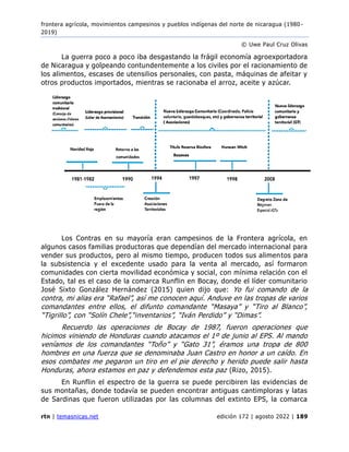 frontera agrícola, movimientos campesinos y pueblos indígenas del norte de nicaragua (1980 -
2019)
© Uwe Paul Cruz Olivas
rtn | temasnicas.net edición 172 | agosto 2022 | 189
La guerra poco a poco iba desgastando la frágil economía agroexportadora
de Nicaragua y golpeando contundentemente a los civiles por el racionamiento de
los alimentos, escases de utensilios personales, con pasta, máquinas de afeitar y
otros productos importados, mientras se racionaba el arroz, aceite y azúcar.
Los Contras en su mayoría eran campesinos de la Frontera agrícola, en
algunos casos familias productoras que dependían del mercado internacional para
vender sus productos, pero al mismo tiempo, producen todos sus alimentos para
la subsistencia y el excedente usado para la venta al mercado, así formaron
comunidades con cierta movilidad económica y social, con mínima relación con el
Estado, tal es el caso de la comarca Runflin en Bocay, donde el líder comunitario
José Sixto González Hernández (2015) quien dijo que: Yo fui comando de la
contra, mi alias era “Rafael”, así me conocen aquí. Anduve en las tropas de varios
comandantes entre ellos, el difunto comandante “Masaya” y “Tiro al Blanco”,
“Tigrillo”, con “Solín Chele”,“inventarios”, “Iván Perdido” y “Dimas”.
Recuerdo las operaciones de Bocay de 1987, fueron operaciones que
hicimos viniendo de Honduras cuando atacamos el 1º de junio al EPS. Al mando
veníamos de los comandantes “Toño” y “Gato 31”, éramos una tropa de 800
hombres en una fuerza que se denominaba Juan Castro en honor a un caído. En
esos combates me pegaron un tiro en el pie derecho y herido puede salir hasta
Honduras, ahora estamos en paz y defendemos esta paz (Rizo, 2015).
En Runflin el espectro de la guerra se puede percibiren las evidencias de
sus montañas, donde todavía se pueden encontrar antiguas cantimploras y latas
de Sardinas que fueron utilizadas por las columnas del extinto EPS, la comarca
 