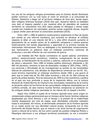 municipales
190 | agosto 2022 | edición 172 editor@temasnicas.net | rtn
fue uno de los antiguos refugios primordiales para la Contras donde fácilmente
podían continuar con su ruta hacia el norte en dirección a la comunidad de
Olaskin, Olaskinon y llegar así al territorio indígena de Ulua skin, donde según
líder indígena Ambrosio Ocampo (2018) dice que: Nuestros líderes no hablaban
muy bien el hispano español y por nuestros años de abandono de nuestros
territorios no conocíamos muy bien loque pasaba en Managua y menos luego
cuando nos invadieron los rearmados, quienes venían exigiendo tierras, mujeres
y apoyo militar para derrocar el comunismo sandinista (2018).
Entre 1987 y 1988 el gobierno revolucionario implemento el Plan de Ajuste
que residió en una reforma monetaria, que consistía en devaluar el córdoba
respecto al dólar en una relación del 80 a 1, esta difícil situación aumento el
descontento de un amplio sector de la población campesina y urbana quienes
históricamente han tenido dependencia y seguridad en la primera moneda de
intercambio internacional. Pero no doblegaba a los Sandinistas revolucionarios,
que mantuvieron un gobierno bajo un embargo económico, carencias de
productos y una alta inflación de una economía de guerra.
Las medidas del Plan Ajuste consistieron en ajuste salarial, centralismo
político, reestructuración económica, crediticia, renegociación de las deudas
bancarias, la liberalización de los precios y salarios, reducción en el presupuesto
de salud y educación. Para 1989 el empleo público disminuyó, afectando a 50,
000 mil personas, mientras la tasa de desempleo rondaba el 28% (Vilas, 1993).
Las carencias y dificultades de los nicaragüenses se sentían en las necesidades
básicas de subsistencia, tras décadas de dependencia comercial con los EE. UU.,
quien termina imponiendo un embargo económico desde 1983 y una guerra al
país, que le costó más de 50, 000 vidas humanas y más de 16, 000 víctimas de
guerra de ambos bandos. Para las elecciones de 1990 la crisis económica y política
en el país era muy profunda a causa de la imposición bélica, con la victoria
electoral de Violeta Barrios de Chamorro los movilizados campesinos de la Contra
se lanzarían sobre los territorios de las comunidades indígenas desalojadas por el
conflicto armado, de esta manera muchas familias campesinas se asentaron en
las antiguas aldeas indígenas asentadas en las riberas del rio Ayapel y Runflin.
Según Rizo (2004) el sujeto de la frontera agrícola tiene como origen un
campesinado antiguo generacional que en tiempos atrás fueron familias indígenas
desplazadas por otros blancos y con el tiempo y la presión de la modernidad
intento desaparecer por arte de magia, esas identidades culturales subsisten
hasta la actualidad. Así mismo, el denominado campesino de la frontera agrícola
es un sujeto social con una identidad cultural propia, enriquecida con el mito
dominante del Estado Nación, que se impone a las otras formas de organización
social y cultural de la tierra. Así fue como cuando los pueblos indígenas Miskitu y
Mayangna retornaron a sus antiguos territorios ancestrales, se van a encontrar
 