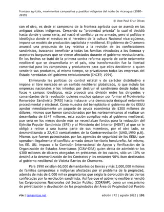 frontera agrícola, movimientos campesinos y pueblos indígenas del norte de nicaragua (1980 -
2019)
© Uwe Paul Cruz Olivas
rtn | temasnicas.net edición 172 | agosto 2022 | 191
con el otro, es decir el campesino de la frontera agrícola que se asentó en las
antiguas aldeas indígenas. Cercando su “propiedad privada” la cual el decidió
hasta donde y como seria, así nació el conflicto ya no armado, pero si político e
ideológico donde el mestizo es el heredero de la cultura Nacional nicaragüense,
impone un modelo de producción capitalista y neoliberal. El gobierno de Chamorro
anunció una propuesta de Ley relativa a la revisión de las confiscaciones
sandinistas, buscando beneficiar a todas las familias vinculadas a los Somoza y
aceptores burgueses que se vieron afectados durante el gobierno revolucionario.
En los hechos se trató de la primera contra reforma agraria de corte netamente
neoliberal que se desarrollaría en el país, otra transformación fue la libertad
comercial para los campesinos y productores para que ellos decidieron a quien
venderle sus productos, al mismo tiempo, se privatizaron todas las empresas del
Estado heredadas del gobierno revolucionario (INCEP, 1994).
Eliminando las políticas de control estatal y de carácter distributivo e
impone el libre mercado en un sentido neoliberal globalizado, lo que incluía las
empresas nacionales y los intentos por destruir el sandinismo desde todos los
focos y campos ideológico, esto provocó una división entre los dirigentes y
comandantes de la revolución quienes muchos optaron por formar el Movimiento
Renovador Sandinista (MRS) hasta instaurar una democracia desigual netamente
procedimental y electoral. Como muestra del beneplácito el gobierno de los EEUU
aprobó inmediatamente un paquete de ayuda económica de $300 millones de
dólares, mismos que fueron condicionados por los norteamericanos al realizar un
desembolso de $147 millones, esta acción complico más al gobierno neoliberal,
pue será en los meses donde más se necesitaban fondos para la reducción del
Ejército Popular Sandinista (EPS) y al Ministerio del Interior (MINT) al que se le
obligó a retirar a una buena parte de sus miembros, por el otro lado, se
desmovilizando a 22,413 combatientes de la Contrarrevolución (UNO,1990 p.8).
Mismos que fueron patrocinados por las agencias de seguridad de los EEUU que
operaban ilegalmente el conflicto armado desde territorio hondureño. Así mismo,
los EE. UU. impuso a la Comisión Internacional de Apoyo y Verificación de la
Organización de Estados Americanos (CIAV-OEA) quien debía de administrar los
$300 millones de dólares otorgados en préstamos de los cuales, sólo un 10% se
destinó a la desmovilización de los Contratos y los restantes 90% iban destinados
al gobierno neoliberal de Violeta Barrios de Chamorro.
Para 1990 existían 60,000 demandantes de tierras y más 2,000,000 millones
de familias campesinas e indígenas afectadas por el problema de la propiedad,
además de más de 6,000 mil ex propietarios que exigía la devolución de las tierras
confiscadas por la revolución sandinista. Así fue que el gobierno neoliberal vendió
las Corporaciones Nacionales del Sector Publico (CORNAP), como un mecanismo
de privatización y devolución de las propiedades del Área de Propiedad del Pueblo
 