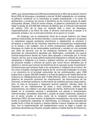 municipales
192 | agosto 2022 | edición 172 editor@temasnicas.net | rtn
(APP), que representaba para1990 aproximadamente el 40% del producto Interno
Bruto (PIB) de Nicaragua y empleaba a más de 78,000 trabajadores, sin embargo,
el gobierno neoliberal no le interesaba el pueblo empobrecido y no tardo en
desmembrar y privatizar las tierras a beneficios de los mismos grupos de poder
excluyentes (Rueda, 2019).Al mismo tiempo, el gobierno condonaría de manera
ilegal la deuda de $16,000,000 millones de dólares que el Tribunal Internacional
de Justicia (TIJ) de la Haya en Holanda falló a favor de Nicaragua,
responsabilizando a los EEUU de violar el derecho internacional al apoyar a la
oposición armada y ser el principal promotor de la guerra en el país.
Sin embargo, con la condonación ilícita de la deuda histórica, las clases
políticas tradicionales de familias liberales y conservadoras, oligarcas y burgueses
se repartieron jugosos prestamos económicos y rápidamente se volvieron a
enriquecer a merced de las inmensas mayorías de nicaragüenses empobrecidas
en el campo y las ciudades. Con el mismo entreguismo político, gobernarían
Nicaragua en medio de las adversidades económicas y sociales en una sociedad
que venía de derrocar una de las dictaduras familiares más sangrientas y
genocidas de Latinoamérica apoyadas por Washington, sumándole una guerra
contrarrevolucionaria demás de nueve años apoyada y financiada por el mismo
imperio. Así fue, que la clase política tradicional empujarían a millones de obreros,
campesinos e indígenas a la miseria y pobreza extrema, sin mencionarlos miles
de personas lisiadas y víctimas de guerra que nunca fueron atendidos por el
gobierno y menos que tuvieran los beneficios de la supuesta ayuda “humanitaria”
norteamericana que tampoco llegó a los campesinos e indígenas de la Contra. Así
fue como el Estado nicaragüense dejaría de ser el principal empleador en el país
y se convertiría en el principal consumidor de los contribuyentes, para 1990
proporciono a penas 285,000 empleos y al final del gobierno de Violeta Barrios de
Chamorro en 1996alcanzaría tan sólo 77,000 (Monroy, 2001). Al mismo tiempo, el
gobierno de transición promovió las importaciones, las disminuciones de los
aranceles, la libertad cambiaria, la eliminación de subsidios para las clases pobres,
pero no para la burguesía y oligarquía quienes pagarían ridículas tasas de
impuesto en las importaciones de autos y otros artículos, además delas
exoneraciones, los créditos y las tasas bajas de interés, disminuirían el papel del
Estado en la economía nacional y privatizarán sus activos a corporaciones
internacionales, sociedades anónimas y grupos de poder tradicional, pasando a
ser el sector privado el único motor de la incipiente economía nacional
(Arancibia,1993). De esta manera, la legislación nicaragüense y las zonas francas,
donde la explotación capitalista se intensificaba, sin embargo, la necesidad del
pueblo forzó a miles de mujeres y madres solteras a buscar empleos con salarios
fijos. Con la implementación del neoliberalismo nunca se llegó a cumplir las
promesas electorales que llevaron al poder político a Violeta Barrios de Chamorro,
 