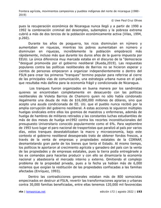 frontera agrícola, movimientos campesinos y pueblos indígenas del norte de nicaragua (1980 -
2019)
© Uwe Paul Cruz Olivas
rtn | temasnicas.net edición 172 | agosto 2022 | 193
pues la recuperación económica de Nicaragua nunca llegó y a partir de 1990 a
1992 la combinación criminal del desempleo, subempleo y la pobreza extrema
cubrió a más de dos tercios de la población económicamente activa (Vilas, 1994,
p.260).
Durante los años de posguerra, los ricos disminuían en número y
aumentaban en riquezas, mientras los pobres aumentaban en número y
disminuían en riquezas, increíblemente la población empobreció más
rápidamente, incluso más que durante los duros años de la guerra impuesta por
EEUU. La única diferencia muy marcada estaba en el discurso de la “democracia
“desigual promovida por el gobierno neoliberal (Rueda,2019). Las respuestas
populares contra las políticas neoliberales de Barrios no se hicieron esperar y
cientos de personas empezaron a organizar independientemente o dentro del
FSLN para crear los primeros “tranques” termino popular para referirse al cierre
de las principales vías de comunicación, una estrategia urbana nueva en el país
que resultaba más dañina para la economía frágil y condicionada de Nicaragua.
Los tranques fueron organizados en buena manera por los sandinistas
quienes se encontraban completamente en desacuerdo con las políticas
neoliberales de Violeta Barrios de Chamorro quien no sólo había condonado
ilegalmente una deuda de más de $16,000,000 millones de dólares, sino que
acepto una ayuda condicionada de EE. UU. que el pueblo nunca recibió por la
amplia corrupción del gobierno neoliberal. A estas acciones le siguieron múltiples
huelgas sindicales entre ellos los gremios de maestros y enfermeras, además de
huelga de hambres de militares retirados y las constantes luchas estudiantiles de
más de dos meses de huelga en1992 contra los recortes inconstitucionales del
presupuesto Universitario conocido popularmente como el 6%. Para septiembre
de 1993 tuvo lugar el paro nacional de trasportistas que paralizó al país por varios
días, estos tranques desestabilizaban la macro y microeconomía, bajo este
contexto el gobierno neoliberal desesperado trato de obtener fondos frescos, a
través de la venta de empresas y propiedades estatales de la CORNAP,
desmantelando gran parte de los bienes que tenía el Estado. Al mismo tiempo,
los políticos le aportaron al crecimiento agrícola y ganadero del país con la venta
de las propiedades y de empresas estatales, pues la tierra podía entregársele a
los ex comandos para hacerlas producir y con ello se dinamizaría la economía
nacional y abastecería el mercado interno y externo. Omitiendo el complejo
problema de la propiedad privada, pues a la fecha ya habían más de 6,000
reclamos que exigían la restitución de las propiedades confiscadas a las familias
afectadas (Enríquez, 1993).
Dentro las contradicciones generales estaban más de 800 somocistas
empecinados en destruir al FSLN, revertir las transformaciones agrarias y urbanas
contra 30,000 familias beneficiadas, entre ellas tenemos 120,000 mil favorecidas
 