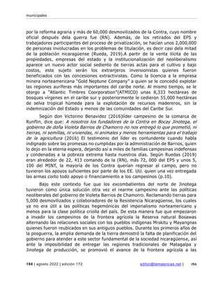 municipales
194 | agosto 2022 | edición 172 editor@temasnicas.net | rtn
por la reforma agraria y más de 60,000 desmovilizados de la Contra, cuyo nombre
oficial después dela guerra fue (RN). Además, de los retirados del EPS y
trabajadores participantes del proceso de privatización, se hacían unos 2,000,000
de personas involucradas en los problemas de titulación, es decir casi dela mitad
de la población nicaragüense (Rueda, 2019).A partir de la venta ilícita de las
propiedades, empresas del estado y la institucionalización del neoliberalismo
aparece un nuevo actor social sediento de tierras actas para el cultivo y bajo
costos, este sujeto serán los extranjeros inversionistas quienes fueron
beneficiados con las concesiones extractivistas. Como la licencia a la empresa
minera norteamericana “Gold Neptune Company” a quien se le concedió explotar
las regiones auríferas más importantes del caribe norte. Al mismo tiempo, se le
otorgo a “Atlantic Timbres Coorporation”(ATMICO) unas 8,333 hectáreas de
bosques vírgenes en el caribe sur y posteriormente le cedieron 55,000 hectáreas
de selva tropical húmeda para la explotación de recursos madereros, sin la
indemnización del Estado y menos de las comunidades del Caribe Sur.
Según don Victorino Benavidez (2016)líder campesino de la comarca de
Runflin, dice que: A nosotros los fundadores de la Contra en Bocay Jinotega, el
gobierno de doña Violeta Barrios de Chamorro no nos entregó lo que prometió, ni
tierras, ni semillas, ni viviendas, ni animales y menos herramientas para el trabajo
de la agricultura (2016) El testimonio del líder es contundente cuando habla
indignado sobre las promesas no cumplidas por la administración de Barrios, quien
lo dejo en la eterna espera, dejando así a miles de familias campesinas indefensas
y condenadas a la pobreza extrema hasta nuestros días. Según Ruedas (2019)
eran alrededor de 22, 413 comando de la (RN), más 72, 000 del EPS y unos 5,
100 del MINT, la mayoría de los Contra querían regresar al campo, pero no
tuvieron los apoyos suficientes por parte de los EE. UU. quien una vez entregada
las armas corto todo apoyo o financiamiento a los campesinos (p.10).
Bajo este contexto fue que los excombatientes del norte de Jinotega
tuvieron como única solución otra vez el rearme campesino ante las políticas
neoliberales del gobierno de Violeta Barrios de Chamorro. Reclamando tierras para
5,000 desmovilizados y colaboradores de la Resistencia Nicaragüense, los cuales
ya no era útil a las políticas hegemónicas del imperialismo norteamericano y
menos para la clase política criolla del país. De esta manera fue que empezaron
a invadir los campesinos de la frontera agrícola la Reserva natural Bosawas
alternando las relaciones sociales con los pueblos indígenas Miskitu y Mayangnas
quienes fueron reubicados en sus antiguos pueblos. Durante los primeros años de
la posguerra, la amplia demanda de la tierra demostró la falta de planificación del
gobierno para atender a este sector fundamental de la sociedad nicaragüense, así
ante la imposibilidad de entregar las regiones tradicionales de Matagalpa y
Jinotega de producción, se promovió el avance de la frontera agrícola a las
 