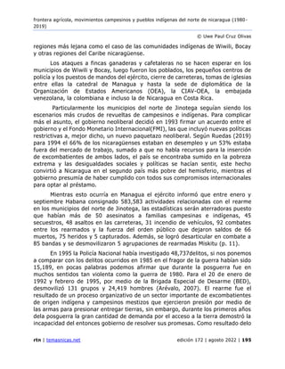 frontera agrícola, movimientos campesinos y pueblos indígenas del norte de nicaragua (1980 -
2019)
© Uwe Paul Cruz Olivas
rtn | temasnicas.net edición 172 | agosto 2022 | 195
regiones más lejana como el caso de las comunidades indígenas de Wiwili, Bocay
y otras regiones del Caribe nicaragüense.
Los ataques a fincas ganaderas y cafetaleras no se hacen esperar en los
municipios de Wiwili y Bocay, luego fueron los poblados, los pequeños centros de
policía y los puestos de mandos del ejército, cierre de carreteras, tomas de iglesias
entre ellas la catedral de Managua y hasta la sede de diplomática de la
Organización de Estados Americanos (OEA), la CIAV-OEA, la embajada
venezolana, la colombiana e incluso la de Nicaragua en Costa Rica.
Particularmente los municipios del norte de Jinotega seguían siendo los
escenarios más crudos de revueltas de campesinos e indígenas. Para complicar
más el asunto, el gobierno neoliberal decidió en 1993 firmar un acuerdo entre el
gobierno y el Fondo Monetario Internacional(FMI), las que incluyó nuevas políticas
restrictivas a, mejor dicho, un nuevo paquetazo neoliberal. Según Ruedas (2019)
para 1994 el 66% de los nicaragüenses estaban en desempleo y un 53% estaba
fuera del mercado de trabajo, sumado a que no habla recursos para la inserción
de excombatientes de ambos lados, el país se encontraba sumido en la pobreza
extrema y las desigualdades sociales y políticas se hacían sentir, este hecho
convirtió a Nicaragua en el segundo país más pobre del hemisferio, mientras el
gobierno presumía de haber cumplido con todos sus compromisos internacionales
para optar al préstamo.
Mientras esto ocurría en Managua el ejército informó que entre enero y
septiembre Habana consignado 583,583 actividades relacionadas con el rearme
en los municipios del norte de Jinotega, las estadísticas serán aterradoras puesto
que habían más de 50 asesinatos a familias campesinas e indígenas, 45
secuestros, 48 asaltos en las carreteras, 31 incendio de vehículos, 92 combates
entre los rearmados y la fuerza del orden público que dejaron saldos de 66
muertos, 75 heridos y 5 capturados. Además, se logró desarticular en combate a
85 bandas y se desmovilizaron 5 agrupaciones de rearmadas Miskitu (p. 11).
En 1995 la Policía Nacional había investigado 48,737delitos, si nos ponemos
a comparar con los delitos ocurridos en 1985 en el fragor de la guerra habían sido
15,189, en pocas palabras podemos afirmar que durante la posguerra fue en
muchos sentidos tan violenta como la guerra de 1980. Para el 20 de enero de
1992 y febrero de 1995, por medio de la Brigada Especial de Desarme (BED),
desmovilizó 131 grupos y 24,419 hombres (Arévalo, 2007). El rearme fue el
resultado de un proceso organizativo de un sector importante de excombatientes
de origen indígena y campesinos mestizos que ejercieron presión por medio de
las armas para presionar entregar tierras, sin embargo, durante los primeros años
dela posguerra la gran cantidad de demanda por el acceso a la tierra demostró la
incapacidad del entonces gobierno de resolver sus promesas. Como resultado delo
 