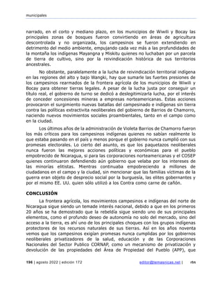municipales
196 | agosto 2022 | edición 172 editor@temasnicas.net | rtn
narrado, en el corto y mediano plazo, en los municipios de Wiwili y Bocay las
principales zonas de bosques fueron convirtiendo en áreas de agricultura
descontrolada y no organizada, los campesinos se fueron extendiendo en
detrimento del medio ambiente, empujando cada vez más a las profundidades de
la montaña los indígenas Mayangna y Miskitu quienes no luchaban por un parcela
de tierra de cultivo, sino por la reivindicación histórica de sus territorios
ancestrales.
No obstante, paralelamente a la lucha de reivindicación territorial indígena
en las regiones del alto y bajo Wangki, hay que sumarle las fuertes presiones de
los campesinos rearmados de la frontera agrícola de los municipios de Wiwili y
Bocay para obtener tierras legales. A pesar de la lucha justa por conseguir un
título real, el gobierno de turno se dedicó a deslegitimizarla lucha, por el interés
de conceder concesiones mineras a empresas norteamericanas. Estas acciones
provocaron el surgimiento nuevas batallas del campesinado e indígenas sin tierra
contra las políticas extractivita neoliberales del gobierno de Barrios de Chamorro,
naciendo nuevos movimientos sociales proambientales, tanto en el campo como
en la ciudad.
Los últimos años de la administración de Violeta Barrios de Chamorro fueron
los más críticos para los campesinos indígenas quienes no sabían realmente lo
que estaba pasando en el país y menos porque el gobierno nunca cumplió con sus
promesas electorales. Lo cierto del asunto, es que los paquetazos neoliberales
nunca fueron las mejores acciones políticas y económicas para el pueblo
empobrecido de Nicaragua, si para las corporaciones norteamericanas y el COSEP
quienes continuaron defendiendo aún gobierno que velaba por los intereses de
las minorías elitistas. Mientras continuaba empobreciendo a millones de
ciudadanos en el campo y la ciudad, sin mencionar que las familias víctimas de la
guerra eran objeto de desprecio social por la burguesía, las elites gobernantes y
por el mismo EE. UU. quien sólo utilizó a los Contra como carne de cañón.
CONCLUSIÓN
La frontera agrícola, los movimientos campesinos e indígenas del norte de
Nicaragua sigue siendo un temade interés nacional, debido a que en los primeros
20 años se ha demostrado que la rebeldía sigue siendo uno de sus principales
elementos, como el profundo deseo de autonomía no solo del mercado, sino del
acceso a la tierra, es ahí uno de los principales choques con los grupos indígenas
protectores de los recursos naturales de sus tierras. Así en los años noventa
vemos que los campesinos exigían promesas nunca cumplidas por los gobiernos
neoliberales privatizadores de la salud, educación y de las Corporaciones
Nacionales del Sector Publico CORNAP, como un mecanismo de privatización y
devolución de las propiedades del Área de Propiedad del Pueblo (APP), que
 