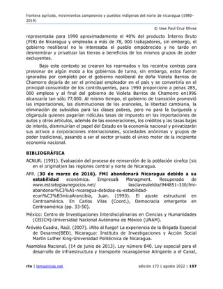 frontera agrícola, movimientos campesinos y pueblos indígenas del norte de nicaragua (1980 -
2019)
© Uwe Paul Cruz Olivas
rtn | temasnicas.net edición 172 | agosto 2022 | 197
representaba para 1990 aproximadamente el 40% del producto Interno Bruto
(PIB) de Nicaragua y empleaba a más de 78, 000 trabajadores, sin embargo, el
gobierno neoliberal no le interesaba el pueblo empobrecido y no tardo en
desmembrar y privatizar las tierras a beneficios de los mismos grupos de poder
excluyentes.
Bajo este contexto se crearon los rearmados y los recontra contras para
presionar de algún modo a los gobiernos de turno, sin embargo, estos fueron
ignorados por completo por el gobierno neoliberal de doña Violeta Barrios de
Chamorro dejaría de ser el principal empleador en el país y se convertiría en el
principal consumidor de los contribuyentes, para 1990 proporciono a penas 285,
000 empleos y al final del gobierno de Violeta Barrios de Chamorro en1996
alcanzaría tan sólo 77,000. Al mismo tiempo, el gobierno de transición promovió
las importaciones, las disminuciones de los aranceles, la libertad cambiaria, la
eliminación de subsidios para las clases pobres, pero no para la burguesía y
oligarquía quienes pagarían ridículas tasas de impuesto en las importaciones de
autos y otros artículos, además de las exoneraciones, los créditos y las tasas bajas
de interés, disminuirían el papel del Estado en la economía nacional y privatizarán
sus activos a corporaciones internacionales, sociedades anónimas y grupos de
poder tradicional, pasando a ser el sector privado el único motor de la incipiente
economía nacional.
BIBLIOGRÁFICA
ACNUR. (1991). Evaluación del proceso de reinserción de la población cirefca (sic
en el original)en las regiones central y norte de Nicaragua.
AFP. (30 de marzo de 2016). FMI abandonará Nicaragua debido a su
estabilidad económica. Empresa& Managment. Recuperado de
www.estrategiaynegocios.net/ lasclavesdeldia/944851-330/fmi-
abandonar%C3%A1-nicaragua-debidoa-su-estabilidad-
econ%C3%B3micaArancibia, Juan. (1993). El ajuste estructural en
Centroamérica. En Carlos Vilas (Coord.), Democracia emergente en
Centroamérica (pp. 33-50).
México: Centro de Investigaciones Interdisciplinarias en Ciencias y Humanidades
(CEIICH)-Universidad Nacional Autónoma de México (UNAM).
Arévalo Cuadra, Raúl. (2007). ¡Alto al fuego! La experiencia de la Brigada Especial
de Desarme(BED). Nicaragua: Instituto de Investigaciones y Acción Social
Martín Luther King-Universidad Politécnica de Nicaragua.
Asamblea Nacional. (14 de junio de 2013). Ley número 840. Ley especial para el
desarrollo de infraestructura y transporte nicaragüense Atingente a el Canal,
 