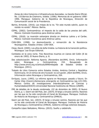 municipales
198 | agosto 2022 | edición 172 editor@temasnicas.net | rtn
Zonas de Libre Comercio e Infraestructuras Asociadas. La Gaceta Diario Oficial,
No. 110.Barrios de Chamorro, Violeta. (1996). Memorias de mi gobierno 1990-
1996. Managua: Gobierno de la República de Nicaragua, Dirección de
Comunicación social de la Presidencia.
Bartra, Armando. (2016). Las milpas de la ira. “En este mundo cabrón, quien no
resiste no existe”. México: Bartra.
CEPAL. (2002). Centroamérica: el impacto de la caída de los precios del café.
México: Comisión Económica para América Latina.
CEPAL. (2018). La inversión extranjera directa en América Latina y el Caribe.
México: Comisión Económica para América Latina.
CIAV-OEA. (1998). La desmovilización y reinserción de la Resistencia
Nicaragüense. Estados Unidos: CIAV-OEA.
Close, David. (2005). Los años de doña Violeta. La historia de la transición política.
Nicaragua: Lea Grupo Editorial.
Combates en la zona norte. Tres Recontras muertos en Llanos del Colón (8 de
enero de 1993). El Nuevo Diario, p. 8.
Des colectivización: Reforma Agraria. (Noviembre de1994). Envío. Información
sobre Nicaragua y Centroamérica, 154. Recuperado de
http://www.envio.org.ni/articulo/899Embajada de Estados Unidos en
Nicaragua. (2011).
Tratado de Libre Comercio entre Estados Unidos, América Central y República
Dominicana. En el vórtice de otro huracán: la corrupción. (Abril de1999). Envío.
Información sobre Nicaragua y Centroamérica, 204.
Enríquez, Laura. (1993). La reforma agraria en Nicaragua: pasado y futuro. En
Carlos Vilas (Coord.),Democracia emergente en Centroamérica (pp.123-159).
México: Centro de investigaciones Interdisciplinarias en Ciencias y
Humanidades(CEIICH)-Universidad Nacional Autónoma de México (UNAM).
FMI da detalles de la deuda condonada. (22 de diciembre de 2005). El Nuevo
Diario, p. 1. Geert van del Post, Jan. (2014). El largo y sinuoso camino. Razones
por las que no ha sido construido el Canal de Nicaragua. Managua: Instituto
de Historia de Nicaragua y Centroamérica (IHNCA).
Geert van del Post, Jan. (2014). El largo y sinuoso camino. Razones por las que
no ha sido construido el Canal de Nicaragua. Managua: Instituto de Historia
de Nicaragua y Centroamérica (IHNCA). Gobierno entrega extensos bosques.
Compañía López Baltodano, Mónica. (2015). Sueño y catástrofe.
 