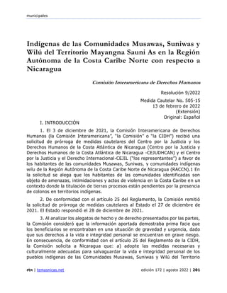 municipales
rtn | temasnicas.net edición 172 | agosto 2022 | 201
Indígenas de las Comunidades Musawas, Suniwas y
Wilú del Territorio Mayangna Sauni As en la Región
Autónoma de la Costa Caribe Norte con respecto a
Nicaragua
Comisión Interamericana de Derechos Humanos
Resolución 9/2022
Medida Cautelar No. 505-15
13 de febrero de 2022
(Extensión)
Original: Español
I. INTRODUCCIÓN
1. El 3 de diciembre de 2021, la Comisión Interamericana de Derechos
Humanos (la Comisión Interamericana”, “la Comisión” o “la CIDH”) recibió una
solicitud de prórroga de medidas cautelares del Centro por la Justicia y los
Derechos Humanos de la Costa Atlántica de Nicaragua (Centro por la Justicia y
Derechos Humanos de la Costa Atlántica de Nicaragua -CEJUDHCAN) y el Centro
por la Justicia y el Derecho Internacional-CEJIL (“los representantes”) a favor de
los habitantes de las comunidades Musawas, Suniwas, y comunidades indígenas
wilu de la Región Autónoma de la Costa Caribe Norte de Nicaragua (RACCN).1 En
la solicitud se alega que los habitantes de las comunidades identificadas son
objeto de amenazas, intimidaciones y actos de violencia en la Costa Caribe en un
contexto donde la titulación de tierras procesos están pendientes por la presencia
de colonos en territorios indígenas.
2. De conformidad con el artículo 25 del Reglamento, la Comisión remitió
la solicitud de prórroga de medidas cautelares al Estado el 27 de diciembre de
2021. El Estado respondió el 28 de diciembre de 2021.
3. Al analizar los alegatos de hecho y de derecho presentados por las partes,
la Comisión consideró que la información aportada demostraba prima facie que
los beneficiarios se encontraban en una situación de gravedad y urgencia, dado
que sus derechos a la vida e integridad personal se encuentran en grave riesgo.
En consecuencia, de conformidad con el artículo 25 del Reglamento de la CIDH,
la Comisión solicita a Nicaragua que: a) adopte las medidas necesarias y
culturalmente adecuadas para salvaguardar la vida e integridad personal de los
pueblos indígenas de las Comunidades Musawas, Suniwas y Wilú del Territorio
 