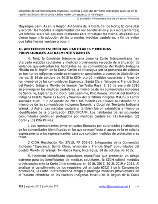 indígenas de las comunidades musawas, suniwas y wilú del territorio mayangna sauni as en la
región autónoma de la costa caribe norte con respecto a nicaragua
© comisión interamericana de derechos humanos
202 | agosto 2022 | edición 172 editor@temasnicas.net | rtn
Mayangna Sauni As en la Región Autónoma de la Costa Caribe Norte; b) consultar
y acordar las medidas a implementar con los beneficiarios y sus representantes;
yc) informe sobre las acciones realizadas para investigar los hechos alegados que
dieron lugar a la adopción de las presentes medidas cautelares, a fin de evitar
que tales hechos vuelvan a ocurrir.
II. ANTECEDENTES: MEDIDAS CAUTELARES Y MEDIDAS
PROVISIONALES ACTUALMENTE VIGENTES
4. Tanto la Comisión Interamericana como la Corte Interamericana han
otorgado medidas cautelares y medidas provisionales respecto de la situación de
violencia que enfrentan los habitantes de las comunidades del Pueblo Indígena
Miskitu en la Región de la Costa Caribe de Nicaragua por la presencia de colonos
en territorios indígenas donde se encuentran pendientes procesos de titulación de
tierras. El 14 de octubre de 2015 la CIDH otorgó medidas cautelares a favor de
los miembros de las comunidades Esperanza, Santa Clara, Wisconsin, Francia Sirpi
del Pueblo Indígena Miskitu de Wangki Twi-Tasba Raya. El 16 de enero de 2016
se prorrogaron las medidas cautelares. a miembros de las comunidades indígenas
de Santa Fe, Esperanza Río Coco, San Jerónimo, Polo Paiwas, Klisnak del territorio
indígena Miskitu Wanki Li Aubra y Wiwinak del territorio indígena Miskitu Li Lamni
Tasbaika Kum3. El 8 de agosto de 2016, las medidas cautelares se extendieron a
miembros de las comunidades indígenas Naranjal y Cocal del Territorio Indígena
Wangki Li Aubra. Las medidas cautelares también fueron extendidas a miembros
identificados de la organización CEJUDHCAN4. Los habitantes de las siguientes
comunidades continúan protegidos por medidas cautelares: (1) Naranjal, (2)
Cocal y (3) Polo Paiwas.
1 Los representantes enviaron cartas firmadas por autoridades y habitantes
de las comunidades identificadas en las que se manifiesta el apoyo de la se solicita
expresamente a los representantes para que soliciten medidas de protección a su
favor.
2 CIDH, Resolución No. 37/15, PM 505-15, Integrantes de la Comunidad
Indígena “Esperanza, Santa Clara, Wisconsin y Francia Sirpi” comunidades del
pueblo Miskitu de Wangki Twi-Tasba Raya, Nicaragua, 14 de octubre de 2015.
5. Habiendo identificado situaciones específicas que presentan un riesgo
extremo para los beneficiarios de medidas cautelares, la CIDH solicitó medidas
provisionales ante la Corte Interamericana en 2016, 2017, 2018, 2019 y 2021. Al
analizar el cumplimiento de los requisitos del artículo 63(2) ) de la Convención
Americana, la Corte Interamericana otorgó y prorrogó medidas provisionales en
el “Asunto Miembros de los Pueblos Indígenas Miskitu de la Región de la Costa
 