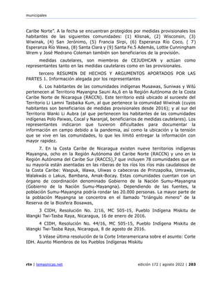municipales
rtn | temasnicas.net edición 172 | agosto 2022 | 203
Caribe Norte”. A la fecha se encuentran protegidos por medidas provisionales los
habitantes de las siguientes comunidades: (1) Klisnak, (2) Wisconsin, (3)
Wiwinak, (4) San Jerónimo, (5) Francia Sirpi, (6) Esperanza Río Coco, ( 7)
Esperanza Río Wawa, (8) Santa Clara y (9) Santa Fe.5 Además, Lottie Cunningham
Wrem y José Medrano Coleman también son beneficiarios de la provisión.
medidas cautelares, son miembros de CEJUDHCAN y actúan como
representantes tanto en las medidas cautelares como en las provisionales.
tercero RESUMEN DE HECHOS Y ARGUMENTOS APORTADOS POR LAS
PARTES 1. Información alegada por los representantes
6. Los habitantes de las comunidades indígenas Musawas, Suniwas y Wilú
pertenecen al Territorio Mayangna Sauni As,6 en la Región Autónoma de la Costa
Caribe Norte de Nicaragua (RACCN). Este territorio está ubicado al suroeste del
Territorio Li Lamni Tasbaika Kum, al que pertenece la comunidad Wiwinak (cuyos
habitantes son beneficiarios de medidas provisionales desde 2016); y al sur del
Territorio Wanki Li Aubra (al que pertenecen los habitantes de las comunidades
indígenas Polo Paiwas, Cocal y Naranjal, beneficiarios de medidas cautelares). Los
representantes indicaron que tuvieron dificultades para documentar la
información en campo debido a la pandemia, así como la ubicación y la tensión
que se vive en las comunidades, lo que les limitó entregar la información con
mayor rapidez.
7. En la Costa Caribe de Nicaragua existen nueve territorios indígenas
Mayangna, ocho en la Región Autónoma del Caribe Norte (RACCN) y uno en la
Región Autónoma del Caribe Sur (RACCS),7 que incluyen 78 comunidades que en
su mayoría están asentadas en las riberas de los ríos los ríos más caudalosos de
la Costa Caribe: Waspuk, Wawa, Uliwas o cabeceras de Prinzapolka, Umrawás,
Walakwás o Lakus, Bambana, Amak-Bocay. Estas comunidades cuentan con un
órgano de coordinación denominado Gobierno de la Nación Sumu-Mayangna
(Gobierno de la Nación Sumu-Mayangna). Dependiendo de las fuentes, la
población Sumu-Mayangna podría rondar las 20.000 personas. La mayor parte de
la población Mayangna se concentra en el llamado “triángulo minero” de la
Reserva de la Biosfera Bosawas,
3 CIDH, Resolución No. 2/16, MC 505-15, Pueblo Indígena Miskitu de
Wangki Twi-Tasba Raya, Nicaragua, 16 de enero de 2016.
4 CIDH, Resolución No. 44/16, MC 505-15, Pueblo Indígena Miskitu de
Wangki Twi-Tasba Raya, Nicaragua, 8 de agosto de 2016.
5 Véase última resolución de la Corte Interamericana sobre el asunto: Corte
IDH. Asunto Miembros de los Pueblos Indígenas Miskitu
 