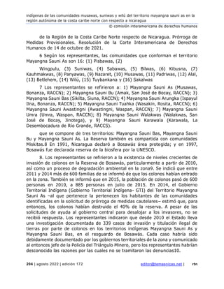 indígenas de las comunidades musawas, suniwas y wilú del territorio mayangna sauni as en la
región autónoma de la costa caribe norte con respecto a nicaragua
© comisión interamericana de derechos humanos
204 | agosto 2022 | edición 172 editor@temasnicas.net | rtn
de la Región de la Costa Caribe Norte respecto de Nicaragua. Prórroga de
Medidas Provisionales. Resolución de la Corte Interamericana de Derechos
Humanos de 14 de octubre de 2021.
6 Según los representantes, las comunidades que conforman el territorio
Mayangna Sauni As son 16: (1) Pisbawas, (2)
Wingpulu, (3) Suniwas, (4) Sabawas, (5) Bilwas, (6) Kibusna, (7)
Kauhmakwas, (8) Panyawas, (9) Nazaret, (10) Musawas, (11) Padriwas, (12) Alal,
(13) Betlehem, (14) Wilú, (15) Tuybankana y (16) Sakalwas
7 Los representantes se refirieron a: 1) Mayangna Sauni As (Musawas,
Bonanza, RACCN); 2) Mayangna Sauni Bu (Amak, San José de Bocay, RACCN); 3)
Mayangna Sauni Bas (Sikilta, Siuna, RACCN); 4) Mayangna Sauni Arungka (Ispayul
Ilna, Bonanza, RACCN); 5) Mayangna Sauni Tuahka (Wasakin, Rosita, RACCN); 6)
Mayangna Sauni Awastingni (Awastingni, Waspan, RACCN); 7) Mayangna Sauni
Umra (Umra, Waspan, RACCN); 8) Mayangna Sauni Walakwas (Walakwas, San
José de Bocay, Jinotega), y 9) Mayangna Sauni Karawala (Karawala, La
Desembocadura de Río Grande, RACCS).
que se compone de tres territorios: Mayangna Sauni Bas, Mayangna Sauni
Bu y Mayangna Sauni As. La Reserva también es compartida con comunidades
Miskitas.8 En 1991, Nicaragua declaró a Bosawás área protegida; y en 1997,
Bosawás fue declarada reserva de la biosfera por la UNESCO.
8. Los representantes se refirieron a la existencia de niveles crecientes de
invasión de colonos en la Reserva de Bosawás, particularmente a partir de 2010,
así como un proceso de degradación ambiental en la zona9. Se indicó que entre
2011 y 2014 más de 600 familias de se informó de que los colonos habían entrado
en la zona. También se informó que en 2015, la población de colonos pasó de 600
personas en 2010, a 885 personas en julio de 2015. En 2014, el Gobierno
Territorial Indígena (Gobierno Territorial Indígena- GTI) del Territorio Mayangna
Sauni As –al que pertenece la pertenecen los habitantes de las comunidades
identificadas en la solicitud de prórroga de medidas cautelares– estimó que, para
entonces, los colonos habían destruido el 40% de la reserva. A pesar de las
solicitudes de ayuda al gobierno central para desalojar a los invasores, no se
recibió respuesta. Los representantes indicaron que desde 2010 el Estado lleva
una investigación documentada de 339 casos de invasión y titulación ilegal de
tierras por parte de colonos en los territorios indígenas Mayangna Sauni As y
Mayangna Sauni Bas, en el resguardo de Bosawás. Cada caso habría sido
debidamente documentado por los gobiernos territoriales de la zona y comunicado
al entonces jefe de la Policía del Triángulo Minero, pero los representantes habrían
desconocido las razones por las cuales no se tramitaron las denuncias10.
 