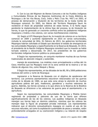 municipales
rtn | temasnicas.net edición 172 | agosto 2022 | 205
9. Con la Ley del Régimen de Bienes Comunes e de los Pueblos Indígenas
y Comunidades Étnicas de las Regiones Autónomas de la Costa Atlántica de
Nicaragua y de los ríos Bocay, Coco, Indio y Maíz (“Ley No. 445”) en 2003, el
proceso de demarcación y titulación de los territorios de la Costa Caribe de
Nicaragua comenzó. En 2005, los líderes del Territorio Mayangna Sauni As
recibieron el título de propiedad colectiva de estas tierras. A la fecha sigue
pendiente la implementación de la última fase del proceso, la de titulación de
tierras, lo que ha generado un creciente conflicto entre los pobladores indígenas
mayangna y miskitu y los colonos, con varias manifestaciones violentas.
10. Según el GTI Mayangna Sauni As, la invasión de colonos en su territorio
comenzó en 2009 y aumentó rápidamente en 2015 en varias comunidades,
incluida la comunidad de Wilú. En febrero de 2013, los gobiernos territoriales
Mayangna habrían solicitado al Estado que decretara el estado de emergencia en
las comunidades Mayangna y específicamente en la Reserva de Bosawás. En 2014,
el presidente de la Nación Indígena Mayangna consideró que la invasión se había
tornado violenta y descarnada. En 2017, los presidentes de los gobiernos
territoriales indígenas hicieron pública su preocupación
8 Según los representantes, en conjunto mantienen muchas de sus formas
tradicionales de atención integral y sostenible.
manejo de ecosistemas. Los miskitos viven principalmente a orillas del río
Coco; mientras que los Mayagna viven en la zona central de la reserva y en las
riberas de algunos ríos, como Waspuk y Bocay.
9 Según los representantes, en las décadas de los 80, 90 y 2000 poblaciones
mestizas del centro y norte de Nicaragua
ingresaron a la Reserva de Bosawás con el objetivo de apoderarse del
territorio. Los primeros asentamientos estuvieron relacionados con las guerras
civiles de la década de 1980, ya que esta zona atrajo la atención de muchos
agricultores pobres del país, madereros, ganaderos y muchos veteranos de
guerra. Además, las tierras cercanas a lo que ahora es la Reserva de la Biosfera
de Bosawás se ofrecieron a los veteranos de guerra para el asentamiento y la
agricultura.
Según los representantes, las comunidades Mayangna y Miskita tienen
regímenes de propiedad y patrones de uso de la tierra que difieren
significativamente de los de los colonos. Los pueblos indígenas en Bosawás
manejan sus tierras bajo un dominio colectivo, mientras que los colonos las
manejan bajo la figura de propiedad privada individual. Los representantes
indicaron que el derecho consuetudinario mayagna en cuanto al uso de los
recursos naturales, así como la explotación sustentable de peces y venados, están
profundamente arraigados en su cosmovisión indígena y su relación de respeto
 
