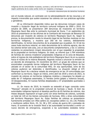 indígenas de las comunidades musawas, suniwas y wilú del territorio mayangna sauni as en la
región autónoma de la costa caribe norte con respecto a nicaragua
© comisión interamericana de derechos humanos
206 | agosto 2022 | edición 172 editor@temasnicas.net | rtn
con el mundo natural, en contraste con la sobreexplotación de los recursos y el
impacto irreversible que suelen ocasionar los colonos con sus prácticas agrícolas
y ganaderas.
10 La información disponible indica que las denuncias incluyen casos de
invasión y titulación ilegal de territorio comunal indígena de 2009 y 2010. En
octubre de 2009, se presentaron 284 denuncias de invasiones en territorio
Mayangna Sauni Bas ante la comisaría municipal de Siuna. Y en septiembre de
2010 se presentaron en las oficinas de la Comisaría del municipio de Bonanza 55
denuncias por invasión de colonos en territorio Mayangna Sauni As. Según la
prensa, la documentación revela la situación legal de las familias mestizas en los
territorios indígenas, y muestra que 260 de los colonos, debidamente
identificados, no tenían documentos de la propiedad que ocupaban. En 33 de los
casos hubo escritura notarial, en siete documentos de la reforma agraria, dos de
los colonos tenían solo acta, uno un documento complementario, y los 11 colonos
restantes no presentaron ningún documento con el que respaldar la propiedad.
de la propiedad en territorio indígena. En total, se informó que 1.794 miembros
de familias de colonos invadieron propiedades indígenas en la zona de Bosawás.
sobre el ingreso de más pobladores del territorio Mayangna Sauni As en su avance
hacia el núcleo de la reserva Bosawás, llegando incluso a anunciar la emisión de
un decreto de emergencia. En noviembre de 2017, un grupo de colonos que se
encontraban usurpando tierras indígenas del territorio Mayangna Sauni As fue
ubicado en el sector de la comunidad Wilú. En esa oportunidad, ocho de los
colonos pudieron ser detenidos e identificados. La situación obligó al GTI
Mayangna Sauni As a declarar estado de emergencia en las 19 comunidades que
conforman su territorio. Según se indicó, entre abril de 2018 y enero de 2021, la
invasión de colonos en territorios indígenas miskitus y mayangna ha dejado un
saldo de 17 indígenas asesinados, 31 heridos (entre golpes y violencia sexual),
10 desaparecidos, 53 nuevas familias desplazadas y 37 propiedades quemadas o
destruidas.
11. En marzo de 2019, la invasión se extendió al lugar conocido como
“Masiwas” ubicado en la propiedad comunal de Suniwas y Saubi. Si bien las
autoridades indígenas lograron el desalojo pacífico de 65 familias de colonos, dos
meses después regresaron al lugar junto con otras familias de colonos, sumando
un total de 120 en los bienes comunales de Suniwas, Wilú y otras comunidades
del territorio Mayangna Sauni As. Estas familias de colonos se presentaron
fuertemente armadas con rifles calibre 22; escopetas calibre 12, 16 y 20; Pistolas
y revólveres calibre 9mm, 25, 32, 38 y 357, armas de guerra AK y granadas de
mano. El aumento de la invasión llevó a las autoridades territoriales a emitir un
nuevo decreto de emergencia, exigiendo a las autoridades estatales tomar
 