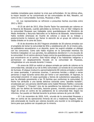 municipales
rtn | temasnicas.net edición 172 | agosto 2022 | 207
medidas inmediatas para resolver la crisis que enfrentaban. En los últimos años,
la mayor tensión se ha concentrado en las comunidades de Alal, Wasakin, así
como en las 3 comunidades: Suniwas, Musawas y Wilú.
12. Los representantes se refirieron a presuntos hechos ocurridos entre
2013 y 2021:
- El 25 de abril de 2013, Elías Charlie Taylor fue asesinado por colonos en
la Reserva de Bosawás, cuando patrullaba su territorio. Era un líder indígena de
la comunidad Musawas que trabajaba como guardabosques del Ministerio de
Medio Ambiente y Recursos Naturales en la Reserva de Bosawás. Anteriormente
había recibido amenazas de muerte de colonos a causa de su trabajo y
posteriormente lo mataron por llamar la atención de un grupo de colonos que
talaba árboles en la zona de Zulun.
- El 16 de diciembre de 2017 llegaron alrededor de 20 colonos armados con
el propósito de tomar la comunidad de Wilú y establecerse allí. En el mismo acto,
los pobladores secuestraron a un docente, quien les sugirió entablar un diálogo
con los comuneros. Como solo había mujeres en la comunidad mientras los
hombres trabajaban en sus parcelas, los pobladores decidieron ir a la escuela de
la comunidad. En el camino abrieron fuego contra los guardabosques comunitarios
que encontraron en el camino. Este hecho obligó a los habitantes indígenas a
permanecer en desplazamiento forzado en la comunidad de Musawas,
refugiándose en una escuela durante 3 meses.
- En enero de 2020 se realizó un ataque armado por parte de colonos en la
comunidad Alal, ubicada al sur de la Wilú comunidad y al noreste de la comunidad
de Suniwas. El ataque involucró a aproximadamente 80 colonos armados y resultó
en casas quemadas, 4 personas muertas, 2 personas heridas y obligó a varias
personas a viajar durante varios días por temor a ser asesinadas. Al regresar, la
comunidad encontró 13 casas quemadas y bienes de subsistencia saqueados, lo
que ha afectado gravemente a las 79 familias que conforman la comunidad. El
hecho fue atribuido a una banda delictiva conocida como “pandilla Kukalón”,
encabezada por una persona identificada como Isabel Meneses Padilla y conocida
como “Chabelo” o “Chavelo”. Uno de los pandilleros fue detenido en febrero de
2020, por los delitos de homicidio, lesiones graves, incendio provocado y porte
ilegal de armas en contra de los pobladores de la comunidad Alal. Según los
informes, fue puesto en libertad durante la primera semana de junio de 2020.
- El 5 de noviembre de 2020, N.M., oriundo de la comunidad Musawas y
líder en contra de las operaciones mineras de oro y madereros ilegales, habría
sido amenazado de muerte por colonos durante una reunión si no entregaba su
tierra para que pudiera ser ocupada por la minería.
 