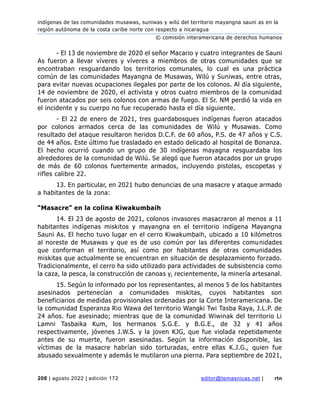 indígenas de las comunidades musawas, suniwas y wilú del territorio mayangna sauni as en la
región autónoma de la costa caribe norte con respecto a nicaragua
© comisión interamericana de derechos humanos
208 | agosto 2022 | edición 172 editor@temasnicas.net | rtn
- El 13 de noviembre de 2020 el señor Macario y cuatro integrantes de Sauni
As fueron a llevar víveres y víveres a miembros de otras comunidades que se
encontraban resguardando los territorios comunales, lo cual es una práctica
común de las comunidades Mayangna de Musawas, Wilú y Suniwas, entre otras,
para evitar nuevas ocupaciones ilegales por parte de los colonos. Al día siguiente,
14 de noviembre de 2020, el activista y otros cuatro miembros de la comunidad
fueron atacados por seis colonos con armas de fuego. El Sr. NM perdió la vida en
el incidente y su cuerpo no fue recuperado hasta el día siguiente.
- El 22 de enero de 2021, tres guardabosques indígenas fueron atacados
por colonos armados cerca de las comunidades de Wilú y Musawas. Como
resultado del ataque resultaron heridos D.C.F. de 60 años, P.S. de 47 años y C.S.
de 44 años. Este último fue trasladado en estado delicado al hospital de Bonanza.
El hecho ocurrió cuando un grupo de 30 indígenas mayagna resguardaba los
alrededores de la comunidad de Wilú. Se alegó que fueron atacados por un grupo
de más de 60 colonos fuertemente armados, incluyendo pistolas, escopetas y
rifles calibre 22.
13. En particular, en 2021 hubo denuncias de una masacre y ataque armado
a habitantes de la zona:
“Masacre” en la colina Kiwakumbaih
14. El 23 de agosto de 2021, colonos invasores masacraron al menos a 11
habitantes indígenas miskitos y mayangna en el territorio indígena Mayangna
Sauni As. El hecho tuvo lugar en el cerro Kiwakumbaih, ubicado a 10 kilómetros
al noreste de Musawas y que es de uso común por las diferentes comunidades
que conforman el territorio, así como por habitantes de otras comunidades
miskitas que actualmente se encuentran en situación de desplazamiento forzado.
Tradicionalmente, el cerro ha sido utilizado para actividades de subsistencia como
la caza, la pesca, la construcción de canoas y, recientemente, la minería artesanal.
15. Según lo informado por los representantes, al menos 5 de los habitantes
asesinados pertenecían a comunidades miskitas, cuyos habitantes son
beneficiarios de medidas provisionales ordenadas por la Corte Interamericana. De
la comunidad Esperanza Rio Wawa del territorio Wangki Twi Tasba Raya, J.L.P. de
24 años. fue asesinado; mientras que de la comunidad Wiwinak del territorio Li
Lamni Tasbaika Kum, los hermanos S.G.E. y B.G.E., de 32 y 41 años
respectivamente, jóvenes J.W.S. y la joven KJG, que fue violada repetidamente
antes de su muerte, fueron asesinadas. Según la información disponible, las
víctimas de la masacre habrían sido torturadas, entre ellas K.J.G., quien fue
abusado sexualmente y además le mutilaron una pierna. Para septiembre de 2021,
 