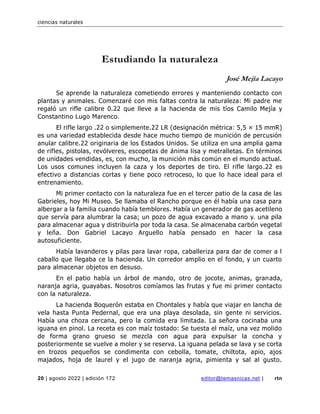 ciencias naturales
20 | agosto 2022 | edición 172 editor@temasnicas.net | rtn
Estudiando la naturaleza
José Mejía Lacayo
Se aprende la naturaleza cometiendo errores y manteniendo contacto con
plantas y animales. Comenzaré con mis faltas contra la naturaleza: Mi padre me
regaló un rifle calibre 0.22 que lleve a la hacienda de mis tíos Camilo Mejía y
Constantino Lugo Marenco.
El rifle largo .22 o simplemente.22 LR (designación métrica: 5,5 × 15 mmR)
es una variedad establecida desde hace mucho tiempo de munición de percusión
anular calibre.22 originaria de los Estados Unidos. Se utiliza en una amplia gama
de rifles, pistolas, revólveres, escopetas de ánima lisa y metralletas. En términos
de unidades vendidas, es, con mucho, la munición más común en el mundo actual.
Los usos comunes incluyen la caza y los deportes de tiro. El rifle largo.22 es
efectivo a distancias cortas y tiene poco retroceso, lo que lo hace ideal para el
entrenamiento.
Mi primer contacto con la naturaleza fue en el tercer patio de la casa de las
Gabrieles, hoy Mi Museo. Se llamaba el Rancho porque en él había una casa para
albergar a la familia cuando había temblores. Había un generador de gas acetileno
que servía para alumbrar la casa; un pozo de agua excavado a mano y. una pila
para almacenar agua y distribuirla por toda la casa. Se almacenaba carbón vegetal
y leña. Don Gabriel Lacayo Arguello había pensado en hacer la casa
autosuficiente.
Había lavanderos y pilas para lavar ropa, caballeriza para dar de comer a l
caballo que llegaba ce la hacienda. Un corredor amplio en el fondo, y un cuarto
para almacenar objetos en desuso.
En el patio había un árbol de mando, otro de jocote, animas, granada,
naranja agria, guayabas. Nosotros comíamos las frutas y fue mi primer contacto
con la naturaleza.
La hacienda Boquerón estaba en Chontales y había que viajar en lancha de
vela hasta Punta Pedernal, que era una playa desolada, sin gente ni servicios.
Había una choza cercana, pero la comida era limitada. La señora cocinaba una
iguana en pinol. La receta es con maíz tostado: Se tuesta el maíz, una vez molido
de forma grano grueso se mezcla con agua para expulsar la concha y
posteriormente se vuelve a moler y se reserva. La iguana pelada se lava y se corta
en trozos pequeños se condimenta con cebolla, tomate, chiltota, apio, ajos
majados, hoja de laurel y el jugo de naranja agria, pimienta y sal al gusto.
 