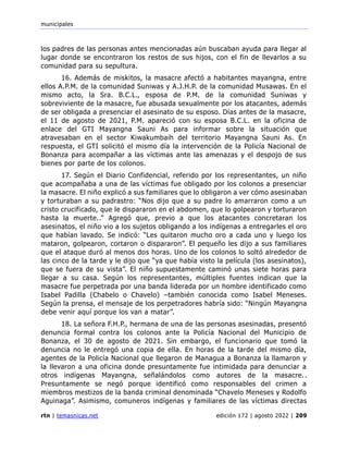 municipales
rtn | temasnicas.net edición 172 | agosto 2022 | 209
los padres de las personas antes mencionadas aún buscaban ayuda para llegar al
lugar donde se encontraron los restos de sus hijos, con el fin de llevarlos a su
comunidad para su sepultura.
16. Además de miskitos, la masacre afectó a habitantes mayangna, entre
ellos A.P.M. de la comunidad Suniwas y A.J.H.P. de la comunidad Musawas. En el
mismo acto, la Sra. B.C.L., esposa de P.M. de la comunidad Suniwas y
sobreviviente de la masacre, fue abusada sexualmente por los atacantes, además
de ser obligada a presenciar el asesinato de su esposo. Días antes de la masacre,
el 11 de agosto de 2021, P.M. apareció con su esposa B.C.L. en la oficina de
enlace del GTI Mayangna Sauni As para informar sobre la situación que
atravesaban en el sector Kiwakumbaih del territorio Mayangna Sauni As. En
respuesta, el GTI solicitó el mismo día la intervención de la Policía Nacional de
Bonanza para acompañar a las víctimas ante las amenazas y el despojo de sus
bienes por parte de los colonos.
17. Según el Diario Confidencial, referido por los representantes, un niño
que acompañaba a una de las víctimas fue obligado por los colonos a presenciar
la masacre. El niño explicó a sus familiares que lo obligaron a ver cómo asesinaban
y torturaban a su padrastro: “Nos dijo que a su padre lo amarraron como a un
cristo crucificado, que le dispararon en el abdomen, que lo golpearon y torturaron
hasta la muerte..” Agregó que, previo a que los atacantes concretaran los
asesinatos, el niño vio a los sujetos obligando a los indígenas a entregarles el oro
que habían lavado. Se indicó: “Les quitaron mucho oro a cada uno y luego los
mataron, golpearon, cortaron o dispararon”. El pequeño les dijo a sus familiares
que el ataque duró al menos dos horas. Uno de los colonos lo soltó alrededor de
las cinco de la tarde y le dijo que “ya que había visto la película (los asesinatos),
que se fuera de su vista”. El niño supuestamente caminó unas siete horas para
llegar a su casa. Según los representantes, múltiples fuentes indican que la
masacre fue perpetrada por una banda liderada por un hombre identificado como
Isabel Padilla (Chabelo o Chavelo) –también conocida como Isabel Meneses.
Según la prensa, el mensaje de los perpetradores habría sido: “Ningún Mayangna
debe venir aquí porque los van a matar”.
18. La señora F.H.P., hermana de una de las personas asesinadas, presentó
denuncia formal contra los colonos ante la Policía Nacional del Municipio de
Bonanza, el 30 de agosto de 2021. Sin embargo, el funcionario que tomó la
denuncia no le entregó una copia de ella. En horas de la tarde del mismo día,
agentes de la Policía Nacional que llegaron de Managua a Bonanza la llamaron y
la llevaron a una oficina donde presuntamente fue intimidada para denunciar a
otros indígenas Mayangna, señalándolos como autores de la masacre..
Presuntamente se negó porque identificó como responsables del crimen a
miembros mestizos de la banda criminal denominada “Chavelo Meneses y Rodolfo
Aguinaga”. Asimismo, comuneros indígenas y familiares de las víctimas directas
 