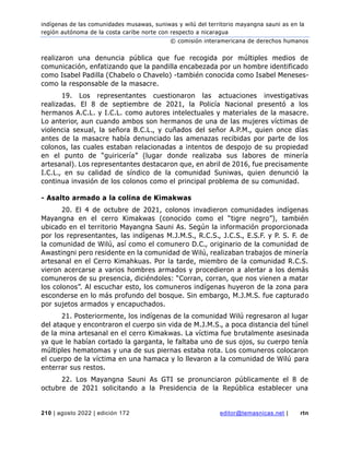indígenas de las comunidades musawas, suniwas y wilú del territorio mayangna sauni as en la
región autónoma de la costa caribe norte con respecto a nicaragua
© comisión interamericana de derechos humanos
210 | agosto 2022 | edición 172 editor@temasnicas.net | rtn
realizaron una denuncia pública que fue recogida por múltiples medios de
comunicación, enfatizando que la pandilla encabezada por un hombre identificado
como Isabel Padilla (Chabelo o Chavelo) -también conocida como Isabel Meneses-
como la responsable de la masacre.
19. Los representantes cuestionaron las actuaciones investigativas
realizadas. El 8 de septiembre de 2021, la Policía Nacional presentó a los
hermanos A.C.L. y I.C.L. como autores intelectuales y materiales de la masacre.
Lo anterior, aun cuando ambos son hermanos de una de las mujeres víctimas de
violencia sexual, la señora B.C.L., y cuñados del señor A.P.M., quien once días
antes de la masacre había denunciado las amenazas recibidas por parte de los
colonos, las cuales estaban relacionadas a intentos de despojo de su propiedad
en el punto de “guiricería” (lugar donde realizaba sus labores de minería
artesanal). Los representantes destacaron que, en abril de 2016, fue precisamente
I.C.L., en su calidad de síndico de la comunidad Suniwas, quien denunció la
continua invasión de los colonos como el principal problema de su comunidad.
- Asalto armado a la colina de Kimakwas
20. El 4 de octubre de 2021, colonos invadieron comunidades indígenas
Mayangna en el cerro Kimakwas (conocido como el “tigre negro”), también
ubicado en el territorio Mayangna Sauni As. Según la información proporcionada
por los representantes, las indígenas M.J.M.S., R.C.S., J.C.S., E.S.F. y P. S. F. de
la comunidad de Wilú, así como el comunero D.C., originario de la comunidad de
Awastingni pero residente en la comunidad de Wilú, realizaban trabajos de minería
artesanal en el Cerro Kimahkuas. Por la tarde, miembro de la comunidad R.C.S.
vieron acercarse a varios hombres armados y procedieron a alertar a los demás
comuneros de su presencia, diciéndoles: “Corran, corran, que nos vienen a matar
los colonos”. Al escuchar esto, los comuneros indígenas huyeron de la zona para
esconderse en lo más profundo del bosque. Sin embargo, M.J.M.S. fue capturado
por sujetos armados y encapuchados.
21. Posteriormente, los indígenas de la comunidad Wilú regresaron al lugar
del ataque y encontraron el cuerpo sin vida de M.J.M.S., a poca distancia del túnel
de la mina artesanal en el cerro Kimakwas. La víctima fue brutalmente asesinada
ya que le habían cortado la garganta, le faltaba uno de sus ojos, su cuerpo tenía
múltiples hematomas y una de sus piernas estaba rota. Los comuneros colocaron
el cuerpo de la víctima en una hamaca y lo llevaron a la comunidad de Wilú para
enterrar sus restos.
22. Los Mayangna Sauni As GTI se pronunciaron públicamente el 8 de
octubre de 2021 solicitando a la Presidencia de la República establecer una
 