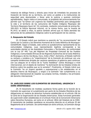 municipales
rtn | temasnicas.net edición 172 | agosto 2022 | 211
instancia de diálogo franco y directo para iniciar de inmediato los procesos de
titulación de tierras de su territorio, así como un pedido a la instituciones de
seguridad para desmantelar y llevar ante la justicia a quienes continúan
agrediéndolos. Según indica el comunicado, el propósito del pronunciamiento fue
permitir que “se tomen con urgencia las medidas pertinentes para salvaguardar
la vida y el territorio de los comuneros del Pueblo Indígena Mayangna del
Territorio Mayangna Sauni As”. En contraste, mediante comunicado de prensa No.
283-2021 la Policía Nacional informó, en la misma fecha, que la muerte de
M.J.M.S. se debió a riñas, la policía también afirmó que no había atendido las
denuncias de los pobladores indígenas sobre la participación de los colonos.
2. Respuesta del Estado
23. El Estado indicó que mantiene su posición de “no reconocimiento” del
Centro por la Justicia y los Derechos Humanos de la Costa Atlántica de Nicaragua-
CEJUDHCAN. Según el Estado, este centro se autodenomina representante de las
comunidades indígenas, cuya representación legítima corresponde a las
autoridades electas en las Asambleas Comunales y Territoriales, de conformidad
con la Ley N° 445 “Ley del Régimen de Propiedad Comunal de los Pueblos
Indígenas y Comunidades Étnicas de las Regiones Autónomas de la Costa Atlántica
de Nicaragua y de los ríos Bocay, Coco, Indio y Maíz”. Asimismo, el Estado reafirmó
su rechazo y condena a la “impertinencia” de la Comisión de continuar con una
campaña tendenciosa dirigida por sectores opositores al gobierno para continuar
con sus ataques en el marco de la “lucha mediática” contra Nicaragua a nivel
internacional, con el objeto de mantener “la dominación de los Estados Unidos de
América sobre los pueblos que se le someten”. Finalmente, el Estado indicó que
la Comisión “es un órgano paralelo o supranacional a los establecidos en el
derecho interno de Nicaragua”, y exigió a la Comisión “dar cumplimiento a su
obligación internacional de respetar sus propias normas, tratados y los principios
del derecho internacional. ”
IV. ANÁLISIS SOBRE LOS ELEMENTOS DE GRAVEDAD, URGENCIA Y
DAÑO IRREPARABLE
24. El mecanismo de medidas cautelares forma parte de la función de la
Comisión de supervisar el cumplimiento por parte de los Estados Miembros de las
obligaciones en materia de derechos humanos establecidas en el artículo 106 de
la Carta de la Organización de los Estados Americanos. Estas funciones generales
de supervisión están establecidas en el artículo 41(b) de la Convención Americana
sobre Derechos Humanos, así como en el artículo 18(b) del Estatuto de la CIDH.
El mecanismo de medidas cautelares se encuentra descrito en el artículo 25 del
Reglamento de la Comisión. De conformidad con dicho artículo, la Comisión otorga
 