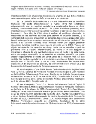 indígenas de las comunidades musawas, suniwas y wilú del territorio mayangna sauni as en la
región autónoma de la costa caribe norte con respecto a nicaragua
© comisión interamericana de derechos humanos
212 | agosto 2022 | edición 172 editor@temasnicas.net | rtn
medidas cautelares en situaciones de gravedad y urgencia en que dichas medidas
sean necesarias para evitar un daño irreparable a las personas.
25. La Comisión Interamericana y la Corte Interamericana de Derechos
Humanos (“la Corte Interamericana” o “Corte IDH”) han establecido
reiteradamente que las medidas cautelares y provisionales tienen un doble
carácter, tanto cautelar como cautelar11. En cuanto al carácter protector, estas
medidas buscan evitar daños irreparables y proteger el ejercicio de los derechos
humanos12. Para ello, la CIDH deberá evaluar el problema planteado, la
efectividad de las acciones estatales para atender la situación descrita, y la
vulnerabilidad en que se encuentran las personas. las personas propuestas como
beneficiarias quedarían expuestas en caso de no adoptarse las medidas.13 En
cuanto a su carácter cautelar, estas medidas tienen por objeto preservar
situaciones jurídicas mientras estén bajo la dirección de la CIDH. Tienen por
objeto salvaguardar los derechos en riesgo hasta que se resuelva la petición
pendiente ante el sistema interamericano. Su objeto y fin son asegurar la
integridad y eficacia de una eventual decisión sobre el fondo y, de esta forma,
evitar una mayor vulneración de los derechos en cuestión, situación que puede
afectar negativamente el efecto útil (effet utile) de la decisión final. En este
sentido, las medidas cautelares o provisionales permiten al Estado interesado
cumplir con la decisión final y, en su caso, implementar las reparaciones
ordenadas14. En el proceso de decisión, de conformidad con el artículo 25.2 del
Reglamento de Procedimiento, la Comisión recuerda que:
11 Ver al respecto: Corte I.D.H. Asunto Centro Penitenciario Región Capital
Yare I y Yare II. Solicitud de Provisional Medidas presentadas por la CIDH respecto
de la República Bolivariana de Venezuela. Resolución de la Corte Interamericana
de Derechos Humanos de 30 de marzo de 2006, Considerando 5; Corte I.D.H.
Caso Carpio Nicolle y otros. contra Guatemala. Medidas provisionales. Resolución
de 6 de julio de 2009, Considerando 16.
12 Ver al respecto: Corte I.D.H. Asunto del Internado Judicial Capital El
Rodeo I y El Rodeo II. Medidas provisionales con respecto a Venezuela. Resolución
de la Corte de 8 de febrero de 2008, Considerando 8; Corte I.D.H. Caso Bámaca
Velásquez respecto de Guatemala. Medidas provisionales. Resolución de la Corte
de 27 de enero de 2009, considerando 45; Corte I.D.H. Asunto Fernández Ortega
y otros. Medidas Provisionales respecto de México. Resolución de la Corte de 30
de abril de 2009, Considerando 5; Corte I.D.H. Asunto Milagro Sala. Solicitud de
Medidas Provisionales respecto de Argentina. Resolución de la Corte
Interamericana de Derechos Humanos de 23 de noviembre de 2017, Considerando
5.
 