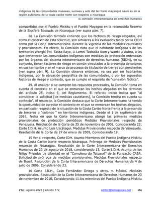 indígenas de las comunidades musawas, suniwas y wilú del territorio mayangna sauni as en la
región autónoma de la costa caribe norte con respecto a nicaragua
© comisión interamericana de derechos humanos
214 | agosto 2022 | edición 172 editor@temasnicas.net | rtn
compartidos por el Pueblo Miskitu y el Pueblo Mayagna en la reconocida Reserva
de la Biosfera Bosawás de Nicaragua (ver supra párr. 7).
28. La Comisión también entiende que los factores de riesgo alegados, así
como el contexto de esta solicitud, son similares a los evaluados tanto por la CIDH
como por la Corte Interamericana durante la vigencia de las medidas cautelares
y provisionales. En efecto, la Comisión nota que el habitante indígena s de los
territorios Wangki Twi -Tasba Raya, Li Lamni Tasbaika Kum y Wanki Li Aubra, a los
que pertenecen las comunidades indígenas con medidas de protección ordenadas
por los órganos del sistema interamericano de derechos humanos (SIDH), en su
conjunto, tienen factores de riesgo en común vinculados a la presencia de colonos
en sus territorios y en el marco de procesos de titulación de tierras aún pendientes
(ver supra párr. 9). La Comisión observa entonces, ya sea por ser habitantes
indígenas, por la ubicación geográfica de las comunidades, o por los supuestos
factores de riesgo y contexto, que se cumple el requisito de “conexión fáctica”.
29. Al analizar si se cumplen los requisitos procesales, la Comisión toma en
cuenta el contexto en el que se enmarcan los hechos alegados en los términos
del artículo 25, inciso 6, del Reglamento. El referido inciso indica que “al
considerar la solicitud [de medidas cautelares], la Comisión tendrá en cuenta su
contexto”. Al respecto, la Comisión destaca que la Corte Interamericana ha tenido
la oportunidad de apreciar el contexto en el que se enmarcan los hechos alegados,
en particular respecto de la situación de la Costa Caribe Norte frente a la presencia
de terceros o “colonos ” en territorios indígenas. Desde el 1 de septiembre de
2016, fecha en que la Corte Interamericana otorgó las primeras medidas
provisionales de protección periódicos Medidas Provisionales respecto de
Venezuela. Resolución de la Corte de 25 de noviembre de 2008, Considerando 23;
Corte I.D.H. Asunto Luis Uzcátegui. Medidas Provisionales respecto de Venezuela.
Resolución de la Corte de 27 de enero de 2009, Considerando 19.
15 Ver al respecto, Corte IDH. Asunto Miembros del Pueblo Indígena Miskitu
de la Costa Caribe Norte respecto Nicaragua. Prórroga de Medidas Provisionales
respecto de Nicaragua. Resolución de la Corte Interamericana de Derechos
Humanos de 23 de agosto de 2018, considerando 13; Corte I.D.H. Asunto de los
Niños Privados de Libertad en el “Complexo do Tatuapé” de la Fundação CASA.
Solicitud de prórroga de medidas provisionales. Medidas Provisionales respecto
de Brasil. Resolución de la Corte Interamericana de Derechos Humanos de 4 de
julio de 2006, Considerando 23.
16 Corte I.D.H., Caso Fernández Ortega y otros. v. México. Medidas
provisionales. Resolución de la Corte Interamericana de Derechos Humanos de 23
de noviembre de 2010, Considerando 11.los miembros del Pueblo Indígena Miskitu
 