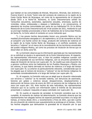 municipales
rtn | temasnicas.net edición 172 | agosto 2022 | 215
que habitan en las comunidades de Klisnak, Wisconsin, Wiwinak, San Jerónimo y
Francia Sirpi17, la Corte “tomó nota del contexto de violencia en la región de la
Costa Caribe Norte de Nicaragua, así como de la agravamiento de la situación
desde 2015 a la fecha”18. Asimismo, la Corte Interamericana señaló los
“presuntos secuestros, asesinatos, agresiones sexuales, amenazas, quema de
viviendas, robos, emboscadas y ataques a habitantes, y en consecuencia, el
abandono de muchas comunidades por parte de sus habitantes”19. En la última
Resolución de la Corte Interamericana de 14 de octubre de 2021, mediante la cual
se prorrogó medidas provisionales a favor de habitantes de la Comunidad Miskitu
de Santa Fe, la Corte valoró el contexto en curso indicando que:
“[...] los graves hechos denunciados tienen una conexión fáctica con las
medidas provisionales otorgadas el 1 de septiembre y el 23 de noviembre de 2016,
al compartir una fuente común de riesgo, producto del contexto de violencia en
la región de la Costa Caribe Norte de Nicaragua y el conflicto existente con
terceros o “colonos” en el marco de la reivindicación de los territorios ancestrales
del pueblo indígena Miskitu, así como los procesos de titulación de tierras que se
desarrollan en dicha zona”20.
30. La Comisión observa que la información aportada por los representantes
en su solicitud se ajusta a la apreciación de la Corte Interamericana. Al respecto,
los representantes informaron que, si bien los pueblos indígenas cuentan con
títulos de propiedad de sus territorios indígenas, aún se encuentra pendiente la
etapa de titulación de tierras (ver supra párr. 9). Se resaltó que esta situación iba
a generar conflictos entre los habitantes de los Pueblos Mayangna y Miskitu con
los colonos, lo que habría derivado en hechos de violencia a lo largo del tiempo
(ver supra párr. 9). Lo anterior es particularmente relevante, considerando que se
ha alegado que el número de terceros o “colonos” en los territorios indígenas ha
aumentado considerablemente a lo largo del tiempo (ver supra párr. 8).
31. Al respecto, la Comisión nota que se alegó que la situación relacionada
con terceros o “colonos” se ha tornado violenta, con denuncias de asesinatos,
lesiones por golpes y violencia sexual, desapariciones, desplazamientos y
destrucción de bienes como de enero de 2021 en perjuicio de los indígenas de la
zona (ver supra párr. 10). Ante hechos de esta naturaleza, los representantes
indicaron que no se cuenta con información sobre el trámite de las denuncias
presentado o cualquier respuesta al apoyo solicitado (ver supra párr. 8).
32. En cuanto al requisito de seriedad, la Comisión considera que se ha
cumplido. Al momento de realizar tal determinación, la Comisión observa que los
representantes han alegado hechos de especial gravedad ocurridos a lo largo del
tiempo, al menos desde 2013, y recientemente a fines de 2021, que dan cuenta
de una situación de violencia que supuestamente se prolonga en el tiempo.. Entre
los hechos alegados que demuestran la gravedad de la situación por la que
 