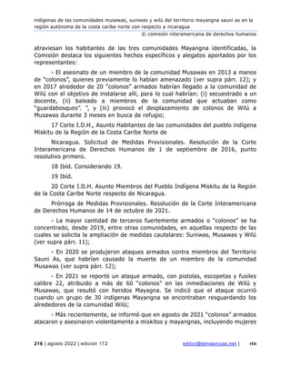 indígenas de las comunidades musawas, suniwas y wilú del territorio mayangna sauni as en la
región autónoma de la costa caribe norte con respecto a nicaragua
© comisión interamericana de derechos humanos
216 | agosto 2022 | edición 172 editor@temasnicas.net | rtn
atraviesan los habitantes de las tres comunidades Mayangna identificadas, la
Comisión destaca los siguientes hechos específicos y alegatos aportados por los
representantes:
- El asesinato de un miembro de la comunidad Musawas en 2013 a manos
de “colonos”, quienes previamente lo habían amenazado (ver supra párr. 12); y
en 2017 alrededor de 20 “colonos” armados habrían llegado a la comunidad de
Wilú con el objetivo de instalarse allí, para lo cual habrían: (i) secuestrado a un
docente, (ii) baleado a miembros de la comunidad que actuaban como
“guardabosques”. ”, y (iii) provocó el desplazamiento de colonos de Wilú a
Musawas durante 3 meses en busca de refugio;
17 Corte I.D.H., Asunto Habitantes de las comunidades del pueblo indígena
Miskitu de la Región de la Costa Caribe Norte de
Nicaragua. Solicitud de Medidas Provisionales. Resolución de la Corte
Interamericana de Derechos Humanos de 1 de septiembre de 2016, punto
resolutivo primero.
18 Ibíd. Considerando 19.
19 Ibíd.
20 Corte I.D.H. Asunto Miembros del Pueblo Indígena Miskitu de la Región
de la Costa Caribe Norte respecto de Nicaragua.
Prórroga de Medidas Provisionales. Resolución de la Corte Interamericana
de Derechos Humanos de 14 de octubre de 2021.
- La mayor cantidad de terceros fuertemente armados o “colonos” se ha
concentrado, desde 2019, entre otras comunidades, en aquellas respecto de las
cuales se solicita la ampliación de medidas cautelares: Suniwas, Musawas y Wilú
(ver supra párr. 11);
- En 2020 se produjeron ataques armados contra miembros del Territorio
Sauni As, que habrían causado la muerte de un miembro de la comunidad
Musawas (ver supra párr. 12);
- En 2021 se reportó un ataque armado, con pistolas, escopetas y fusiles
calibre 22, atribuido a más de 60 “colonos” en las inmediaciones de Wilú y
Musawas, que resultó con heridos Mayagna. Se indicó que el ataque ocurrió
cuando un grupo de 30 indígenas Mayangna se encontraban resguardando los
alrededores de la comunidad Wilú;
- Más recientemente, se informó que en agosto de 2021 “colonos” armados
atacaron y asesinaron violentamente a miskitos y mayangnas, incluyendo mujeres
 