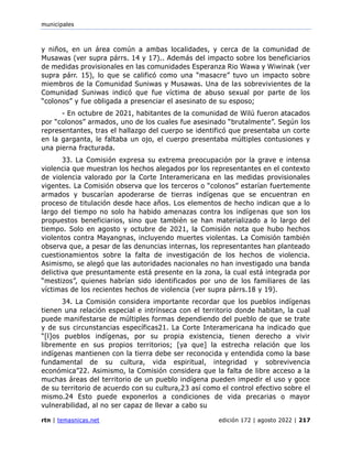 municipales
rtn | temasnicas.net edición 172 | agosto 2022 | 217
y niños, en un área común a ambas localidades, y cerca de la comunidad de
Musawas (ver supra párrs. 14 y 17).. Además del impacto sobre los beneficiarios
de medidas provisionales en las comunidades Esperanza Rio Wawa y Wiwinak (ver
supra párr. 15), lo que se calificó como una “masacre” tuvo un impacto sobre
miembros de la Comunidad Suniwas y Musawas. Una de las sobrevivientes de la
Comunidad Suniwas indicó que fue víctima de abuso sexual por parte de los
“colonos” y fue obligada a presenciar el asesinato de su esposo;
- En octubre de 2021, habitantes de la comunidad de Wilú fueron atacados
por “colonos” armados, uno de los cuales fue asesinado “brutalmente”. Según los
representantes, tras el hallazgo del cuerpo se identificó que presentaba un corte
en la garganta, le faltaba un ojo, el cuerpo presentaba múltiples contusiones y
una pierna fracturada.
33. La Comisión expresa su extrema preocupación por la grave e intensa
violencia que muestran los hechos alegados por los representantes en el contexto
de violencia valorado por la Corte Interamericana en las medidas provisionales
vigentes. La Comisión observa que los terceros o “colonos” estarían fuertemente
armados y buscarían apoderarse de tierras indígenas que se encuentran en
proceso de titulación desde hace años. Los elementos de hecho indican que a lo
largo del tiempo no solo ha habido amenazas contra los indígenas que son los
propuestos beneficiarios, sino que también se han materializado a lo largo del
tiempo. Solo en agosto y octubre de 2021, la Comisión nota que hubo hechos
violentos contra Mayangnas, incluyendo muertes violentas. La Comisión también
observa que, a pesar de las denuncias internas, los representantes han planteado
cuestionamientos sobre la falta de investigación de los hechos de violencia.
Asimismo, se alegó que las autoridades nacionales no han investigado una banda
delictiva que presuntamente está presente en la zona, la cual está integrada por
“mestizos”, quienes habrían sido identificados por uno de los familiares de las
víctimas de los recientes hechos de violencia (ver supra párrs.18 y 19).
34. La Comisión considera importante recordar que los pueblos indígenas
tienen una relación especial e intrínseca con el territorio donde habitan, la cual
puede manifestarse de múltiples formas dependiendo del pueblo de que se trate
y de sus circunstancias específicas21. La Corte Interamericana ha indicado que
“[l]os pueblos indígenas, por su propia existencia, tienen derecho a vivir
libremente en sus propios territorios; [ya que] la estrecha relación que los
indígenas mantienen con la tierra debe ser reconocida y entendida como la base
fundamental de su cultura, vida espiritual, integridad y sobrevivencia
económica”22. Asimismo, la Comisión considera que la falta de libre acceso a la
muchas áreas del territorio de un pueblo indígena pueden impedir el uso y goce
de su territorio de acuerdo con su cultura,23 así como el control efectivo sobre el
mismo.24 Esto puede exponerlos a condiciones de vida precarias o mayor
vulnerabilidad, al no ser capaz de llevar a cabo su
 