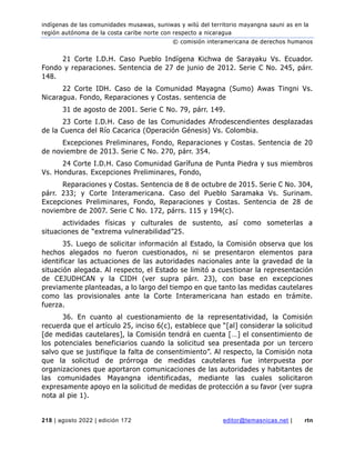 indígenas de las comunidades musawas, suniwas y wilú del territorio mayangna sauni as en la
región autónoma de la costa caribe norte con respecto a nicaragua
© comisión interamericana de derechos humanos
218 | agosto 2022 | edición 172 editor@temasnicas.net | rtn
21 Corte I.D.H. Caso Pueblo Indígena Kichwa de Sarayaku Vs. Ecuador.
Fondo y reparaciones. Sentencia de 27 de junio de 2012. Serie C No. 245, párr.
148.
22 Corte IDH. Caso de la Comunidad Mayagna (Sumo) Awas Tingni Vs.
Nicaragua. Fondo, Reparaciones y Costas. sentencia de
31 de agosto de 2001. Serie C No. 79, párr. 149.
23 Corte I.D.H. Caso de las Comunidades Afrodescendientes desplazadas
de la Cuenca del Río Cacarica (Operación Génesis) Vs. Colombia.
Excepciones Preliminares, Fondo, Reparaciones y Costas. Sentencia de 20
de noviembre de 2013. Serie C No. 270, párr. 354.
24 Corte I.D.H. Caso Comunidad Garífuna de Punta Piedra y sus miembros
Vs. Honduras. Excepciones Preliminares, Fondo,
Reparaciones y Costas. Sentencia de 8 de octubre de 2015. Serie C No. 304,
párr. 233; y Corte Interamericana. Caso del Pueblo Saramaka Vs. Surinam.
Excepciones Preliminares, Fondo, Reparaciones y Costas. Sentencia de 28 de
noviembre de 2007. Serie C No. 172, párrs. 115 y 194(c).
actividades físicas y culturales de sustento, así como someterlas a
situaciones de “extrema vulnerabilidad”25.
35. Luego de solicitar información al Estado, la Comisión observa que los
hechos alegados no fueron cuestionados, ni se presentaron elementos para
identificar las actuaciones de las autoridades nacionales ante la gravedad de la
situación alegada. Al respecto, el Estado se limitó a cuestionar la representación
de CEJUDHCAN y la CIDH (ver supra párr. 23), con base en excepciones
previamente planteadas, a lo largo del tiempo en que tanto las medidas cautelares
como las provisionales ante la Corte Interamericana han estado en trámite.
fuerza.
36. En cuanto al cuestionamiento de la representatividad, la Comisión
recuerda que el artículo 25, inciso 6(c), establece que “[al] considerar la solicitud
[de medidas cautelares], la Comisión tendrá en cuenta […] el consentimiento de
los potenciales beneficiarios cuando la solicitud sea presentada por un tercero
salvo que se justifique la falta de consentimiento”. Al respecto, la Comisión nota
que la solicitud de prórroga de medidas cautelares fue interpuesta por
organizaciones que aportaron comunicaciones de las autoridades y habitantes de
las comunidades Mayangna identificadas, mediante las cuales solicitaron
expresamente apoyo en la solicitud de medidas de protección a su favor (ver supra
nota al pie 1).
 