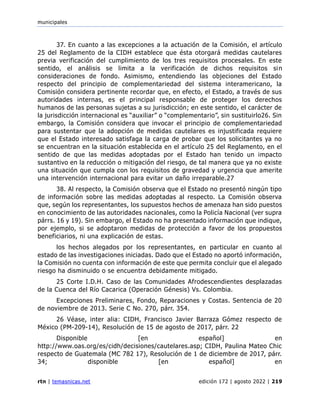 municipales
rtn | temasnicas.net edición 172 | agosto 2022 | 219
37. En cuanto a las excepciones a la actuación de la Comisión, el artículo
25 del Reglamento de la CIDH establece que ésta otorgará medidas cautelares
previa verificación del cumplimiento de los tres requisitos procesales. En este
sentido, el análisis se limita a la verificación de dichos requisitos sin
consideraciones de fondo. Asimismo, entendiendo las objeciones del Estado
respecto del principio de complementariedad del sistema interamericano, la
Comisión considera pertinente recordar que, en efecto, el Estado, a través de sus
autoridades internas, es el principal responsable de proteger los derechos
humanos de las personas sujetas a su jurisdicción; en este sentido, el carácter de
la jurisdicción internacional es “auxiliar” o “complementario”, sin sustituirlo26. Sin
embargo, la Comisión considera que invocar el principio de complementariedad
para sustentar que la adopción de medidas cautelares es injustificada requiere
que el Estado interesado satisfaga la carga de probar que los solicitantes ya no
se encuentran en la situación establecida en el artículo 25 del Reglamento, en el
sentido de que las medidas adoptadas por el Estado han tenido un impacto
sustantivo en la reducción o mitigación del riesgo, de tal manera que ya no existe
una situación que cumpla con los requisitos de gravedad y urgencia que amerite
una intervención internacional para evitar un daño irreparable.27
38. Al respecto, la Comisión observa que el Estado no presentó ningún tipo
de información sobre las medidas adoptadas al respecto. La Comisión observa
que, según los representantes, los supuestos hechos de amenaza han sido puestos
en conocimiento de las autoridades nacionales, como la Policía Nacional (ver supra
párrs. 16 y 19). Sin embargo, el Estado no ha presentado información que indique,
por ejemplo, si se adoptaron medidas de protección a favor de los propuestos
beneficiarios, ni una explicación de estas.
los hechos alegados por los representantes, en particular en cuanto al
estado de las investigaciones iniciadas. Dado que el Estado no aportó información,
la Comisión no cuenta con información de este que permita concluir que el alegado
riesgo ha disminuido o se encuentra debidamente mitigado.
25 Corte I.D.H. Caso de las Comunidades Afrodescendientes desplazadas
de la Cuenca del Río Cacarica (Operación Génesis) Vs. Colombia.
Excepciones Preliminares, Fondo, Reparaciones y Costas. Sentencia de 20
de noviembre de 2013. Serie C No. 270, párr. 354.
26 Véase, inter alia: CIDH, Francisco Javier Barraza Gómez respecto de
México (PM-209-14), Resolución de 15 de agosto de 2017, párr. 22
Disponible [en español] en
http://www.oas.org/es/cidh/decisiones/cautelares.asp; CIDH, Paulina Mateo Chic
respecto de Guatemala (MC 782 17), Resolución de 1 de diciembre de 2017, párr.
34; disponible [en español] en
 