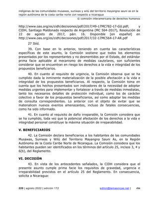 indígenas de las comunidades musawas, suniwas y wilú del territorio mayangna sauni as en la
región autónoma de la costa caribe norte con respecto a nicaragua
© comisión interamericana de derechos humanos
220 | agosto 2022 | edición 172 editor@temasnicas.net | rtn
http://www.oas.org/es/cidh/decisiones/pdf/2017/49-17MC782-17-GU.pdf; y
CIDH, Santiago Maldonado respecto de Argentina (MC 564-2017), Resolución de
22 de agosto de 2017, párr. 16. Disponible [en español] en
http://www.oas.org/es/cidh/decisiones/pdf/2017/32-17MC564-17-AR.pdf
27 Ibíd.
39. Con base en lo anterior, teniendo en cuenta las características
específicas de este asunto, la Comisión sostiene que todos los elementos
presentados por los representantes y no desmentidos por el Estado, del estándar
prima facie aplicable al mecanismo de medidas cautelares, son suficientes
considerar que se encuentran en riesgo los derechos a la vida e integridad de los
propuestos beneficiarios.
40. En cuanto al requisito de urgencia, la Comisión observa que se ha
cumplido dada la inminente materialización de la posible afectación a la vida e
integridad de los propuestos beneficiarios. Al respecto, la Comisión toma en
cuenta que los hechos presentados son indicadores de la necesidad de adoptar
medidas urgentes para implementar y fortalecer a través de medidas inmediatas,
tanto los necesarios detalles de protección individual, como los de carácter
colectivo a favor de los propuestos beneficiarios, así como adoptar las medidas
de consulta correspondientes. Lo anterior con el objeto de evitar que se
materialicen nuevos eventos amenazantes, incluso de fatales consecuencias,
como ha sido informado.
41. En cuanto al requisito de daño irreparable, la Comisión considera que
se ha cumplido, toda vez que la potencial afectación de los derechos a la vida e
integridad personal constituye la máxima situación de irreparabilidad.
V. BENEFICIARIOS
42. La Comisión declara beneficiarios a los habitantes de las comunidades
Musawas, Suniwas y Wilú del Territorio Mayangna Sauni As, en la Región
Autónoma de la Costa Caribe Norte de Nicaragua. La Comisión considera que los
habitantes pueden ser identificados en los términos del artículo 25, incisos 3, 4 y
6(b), del Reglamento.
VI. DECISIÓN
43. En vista de los antecedentes señalados, la CIDH considera que el
presente asunto cumple prima facie los requisitos de gravedad, urgencia e
irreparabilidad previstos en el artículo 25 del Reglamento. En consecuencia,
solicita a Nicaragua:
 