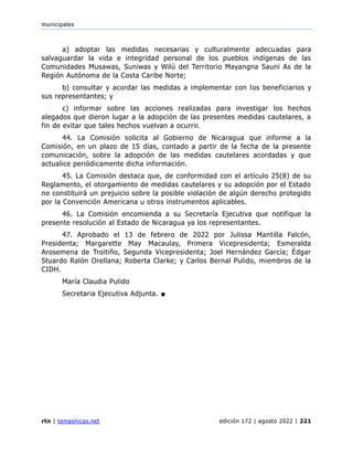 municipales
rtn | temasnicas.net edición 172 | agosto 2022 | 221
a) adoptar las medidas necesarias y culturalmente adecuadas para
salvaguardar la vida e integridad personal de los pueblos indígenas de las
Comunidades Musawas, Suniwas y Wilú del Territorio Mayangna Sauni As de la
Región Autónoma de la Costa Caribe Norte;
b) consultar y acordar las medidas a implementar con los beneficiarios y
sus representantes; y
c) informar sobre las acciones realizadas para investigar los hechos
alegados que dieron lugar a la adopción de las presentes medidas cautelares, a
fin de evitar que tales hechos vuelvan a ocurrir.
44. La Comisión solicita al Gobierno de Nicaragua que informe a la
Comisión, en un plazo de 15 días, contado a partir de la fecha de la presente
comunicación, sobre la adopción de las medidas cautelares acordadas y que
actualice periódicamente dicha información.
45. La Comisión destaca que, de conformidad con el artículo 25(8) de su
Reglamento, el otorgamiento de medidas cautelares y su adopción por el Estado
no constituirá un prejuicio sobre la posible violación de algún derecho protegido
por la Convención Americana u otros instrumentos aplicables.
46. La Comisión encomienda a su Secretaría Ejecutiva que notifique la
presente resolución al Estado de Nicaragua ya los representantes.
47. Aprobado el 13 de febrero de 2022 por Julissa Mantilla Falcón,
Presidenta; Margarette May Macaulay, Primera Vicepresidenta; Esmeralda
Arosemena de Troitiño, Segunda Vicepresidenta; Joel Hernández García; Édgar
Stuardo Ralón Orellana; Roberta Clarke; y Carlos Bernal Pulido, miembros de la
CIDH.
María Claudia Pulido
Secretaria Ejecutiva Adjunta. ■
 