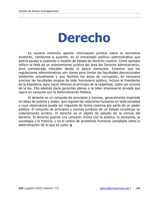 revista de temas nicaragüenses
222 | agosto 2022 | edición 172 editor@temasnicas.net | rtn
Derecho
Es nuestra intención aportar información jurídica sobre la normativa
existente, cambiante o ausente, en el entramado político--administrativo que
podría ayudar a sustentar u modelo de Estado de Derecho nuestro. Como ejemplo
refiero la falta de un ordenamiento jurídico del área del Derecho Administrativo,
área considerada intocable desde la época somocista. Creemos que las
regulaciones administrativas son claves para limitar las facultades discrecionales
existentes actualmente y que facilitan los actos de corrupción. Es necesario
precisar las facultades propias de todo funcionario público, incluso el Presidente
de la República, para hacer efectivo el principio de la Legalidad, nadie por encima
de la ley. Ello además daría garantías plenas a la labor empresarial privada que
opera en conjunto con la Administración Pública.
El derecho es un conjunto de principios y normas, generalmente inspirado
en ideas de justicia y orden, que regulan las relaciones humanas en toda sociedad
y cuya observancia puede ser impuesta de forma coactiva por parte de un poder
público. El conjunto de principios y normas jurídicas de un Estado constituye su
ordenamiento jurídico. El derecho es el objeto de estudio de la ciencia del
derecho. El derecho guarda una conexión íntima con la política, la economía, la
sociología y la historia, y es el centro de problemas humanos complejos como la
determinación de lo que es justo. ■
 