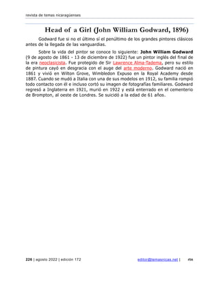 revista de temas nicaragüenses
226 | agosto 2022 | edición 172 editor@temasnicas.net | rtn
Head of a Girl (John William Godward, 1896)
Godward fue si no el último sí el penúltimo de los grandes pintores clásicos
antes de la llegada de las vanguardias.
Sobre la vida del pintor se conoce lo siguiente: John William Godward
(9 de agosto de 1861 - 13 de diciembre de 1922) fue un pintor inglés del final de
la era neoclasicista. Fue protegido de Sir Lawrence Alma-Tadema, pero su estilo
de pintura cayó en desgracia con el auge del arte moderno. Godward nació en
1861 y vivió en Wilton Grove, Wimbledon Expuso en la Royal Academy desde
1887. Cuando se mudó a Italia con una de sus modelos en 1912, su familia rompió
todo contacto con él e incluso cortó su imagen de fotografías familiares. Godward
regresó a Inglaterra en 1921, murió en 1922 y está enterrado en el cementerio
de Brompton, al oeste de Londres. Se suicidó a la edad de 61 años.
 
