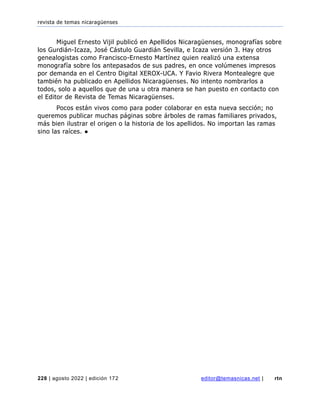 revista de temas nicaragüenses
228 | agosto 2022 | edición 172 editor@temasnicas.net | rtn
Miguel Ernesto Vijil publicó en Apellidos Nicaragüenses, monografías sobre
los Gurdián-Icaza, José Cástulo Guardián Sevilla, e Icaza versión 3. Hay otros
genealogistas como Francisco-Ernesto Martínez quien realizó una extensa
monografía sobre los antepasados de sus padres, en once volúmenes impresos
por demanda en el Centro Digital XEROX-UCA. Y Favio Rivera Montealegre que
también ha publicado en Apellidos Nicaragüenses. No intento nombrarlos a
todos, solo a aquellos que de una u otra manera se han puesto en contacto con
el Editor de Revista de Temas Nicaragüenses.
Pocos están vivos como para poder colaborar en esta nueva sección; no
queremos publicar muchas páginas sobre árboles de ramas familiares privados,
más bien ilustrar el origen o la historia de los apellidos. No importan las ramas
sino las raíces. ●
 