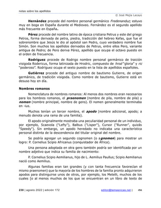 notas sobre los apellidos
© José Mejía Lacayo
230 | agosto 2022 | edición 172 editor@temasnicas.net | rtn
Hernández procede del nombre personal germánico Fredenanduz; estuvo
muy en boga en España durante el Medioveo. Fernández es el segundo apellido
más frecuente en España.
Pérez procede del nombre latino de época cristiana Petrus y este del griego
Petros, forma derivada de petra, piedra, tradicción del hebreo Kefas, que fue el
sobrenombre que Jesús le dio al apóstol san Pedro, cuyo verdadero nombre fue
Simón. Son muchos los apellidos derivados de Petrus, entre ellos Pero, variante
antigua de Pedro; de Pero deriva Pérez, apellido que ocupa el octavo puesto en
el orden de frecuencia.
Rodríguez procede de Rodrigo nombre personal germánico de traición
visigoda Rodericus, forma latinizada de Hrodric, compuesto de hrod “gloria” y ric
“poderoso”. Rodríguez ocupa el sexto puesto en la lista de apellidos españoles.
Gutiérrez procede del antiguo nombre de bautismo Gutierre, de origen
germánico, de tradición visigoda. Como nombre de bautismo, Gutierre está en
desuso hoy en día.
Nombres romanos
Nomenclatura de nombres romanos: Al menos dos nombres eran necesarios
para los hombres romanos, el praenomen (nombre de pila, nombre de pila) y
nomen (nombre principal, nombre de gens). El nomen generalmente terminaba
en -ius.
Muchos tenían un tercer nombre, el apodo (nombre adicional, apodo; a
menudo denota una rama de una familia).
El apodo originalmente mostraba una peculiaridad personal de un individuo,
por ejemplo, Scaevola ("Lefty"), Balbus ("Lisper"), Cursor ("Runner", quizás
"Speedy"). Sin embargo, un apodo heredado no indicaba una característica
personal distinta de la descendencia del titular original del nombre.
Se podría agregar un segundo cognomen (o agnomen) para mostrar un
logro: P. Cornelius Scipio Africanus (conquistador de África).
Una persona adoptada en otra gens también podría ser identificada por un
nombre adjetivo que indica su familia de nacimiento:
P. Cornelius Scipio Aemilianus, hijo de L. Aemilius Paullus; Scipio Aemilianus
nació como Aemilius.
Algunas familias eran tan grandes (y con tanta frecuencia favorecían el
mismo praenomen) que la mayoría de los hombres de la familia pronto adquirieron
apodos para distinguirse unos de otros, por ejemplo, los Metelli, muchos de los
cuales [o al menos muchos de los que se encuentran en un libro de texto de
 