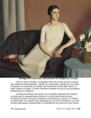 genealogía
rtn | temasnicas.net edición 172 | agosto 2022 | 233
Margarite Kelsey (Meredith Frampton, 1928)
Tras la I Guerra Mundial, un pequeño sector del mundo del arte europeo
dijo «basta de tanta gilipollez», repudió las vanguardias y abogó por una vuelta
al realismo y el clasicismo. El nombre del movimiento lo dice todo: Return to
order (retorno al orden). El pintor Meredith Frampton fue uno de sus principales
abanderados en Inglaterra.
La Marguerite Kelsey del cuadro es una modelo profesional de la época
conocida por su capacidad para mantener la misma pose durante largos
periodos de tiempo. Me gusta la elegancia artificiosa de su postura, su rigidez,
su solemnidad, sus zapatos rojos (escogidos por el mismo Frampton) y su corte
de pelo estilo garçon, popularizado en la década de los veinte por Coco Chanel.
 
