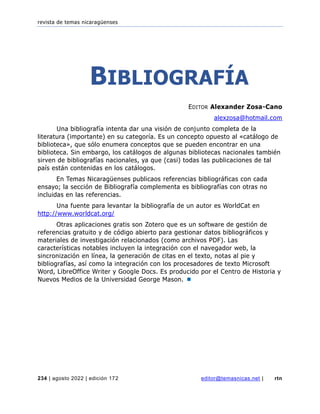 revista de temas nicaragüenses
234 | agosto 2022 | edición 172 editor@temasnicas.net | rtn
BIBLIOGRAFÍA
EDITOR Alexander Zosa-Cano
alexzosa@hotmail.com
Una bibliografía intenta dar una visión de conjunto completa de la
literatura (importante) en su categoría. Es un concepto opuesto al «catálogo de
biblioteca», que sólo enumera conceptos que se pueden encontrar en una
biblioteca. Sin embargo, los catálogos de algunas bibliotecas nacionales también
sirven de bibliografías nacionales, ya que (casi) todas las publicaciones de tal
país están contenidas en los catálogos.
En Temas Nicaragüenses publicaos referencias bibliográficas con cada
ensayo; la sección de Bibliografía complementa es bibliografías con otras no
incluidas en las referencias.
Una fuente para levantar la bibliografía de un autor es WorldCat en
http://www.worldcat.org/
Otras aplicaciones gratis son Zotero que es un software de gestión de
referencias gratuito y de código abierto para gestionar datos bibliográficos y
materiales de investigación relacionados (como archivos PDF). Las
características notables incluyen la integración con el navegador web, la
sincronización en línea, la generación de citas en el texto, notas al pie y
bibliografías, así como la integración con los procesadores de texto Microsoft
Word, LibreOffice Writer y Google Docs. Es producido por el Centro de Historia y
Nuevos Medios de la Universidad George Mason. 
 
