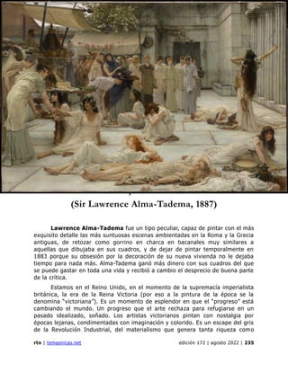 genealogía
rtn | temasnicas.net edición 172 | agosto 2022 | 235
Las mujeres de Anfisa
Las mujeres de Anfisa
(Sir Lawrence Alma-Tadema, 1887)
Lawrence Alma-Tadema fue un tipo peculiar, capaz de pintar con el más
exquisito detalle las más suntuosas escenas ambientadas en la Roma y la Grecia
antiguas, de retozar como gorrino en charca en bacanales muy similares a
aquellas que dibujaba en sus cuadros, y de dejar de pintar temporalmente en
1883 porque su obsesión por la decoración de su nueva vivienda no le dejaba
tiempo para nada más. Alma-Tadema ganó más dinero con sus cuadros del que
se puede gastar en toda una vida y recibió a cambio el desprecio de buena parte
de la crítica.
Estamos en el Reino Unido, en el momento de la supremacía imperialista
británica, la era de la Reina Victoria (por eso a la pintura de la época se la
denomina “victoriana”). Es un momento de esplendor en que el “progreso” está
cambiando el mundo. Un progreso que el arte rechaza para refugiarse en un
pasado idealizado, soñado. Los artistas victorianos pintan con nostalgia por
épocas lejanas, condimentadas con imaginación y colorido. Es un escape del gris
de la Revolución Industrial, del materialismo que genera tanta riqueza como
 