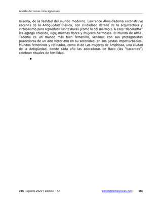 revista de temas nicaragüenses
236 | agosto 2022 | edición 172 editor@temasnicas.net | rtn
miseria, de la fealdad del mundo moderno. Lawrence Alma-Tadema reconstruye
escenas de la Antigüedad Clásica, con cuidadoso detalle de la arquitectura y
virtuosismo para reproducir las texturas (como la del mármol). A esos “decorados”
les agrega colorido, lujo, muchas flores y mujeres hermosas. El mundo de Alma-
Tadema es un mundo más bien femenino, sensual, con sus protagonistas
poseedoras de un aire victoriano en su serenidad, en sus gestos imperturbables.
Mundos femeninos y refinados, como el de Las mujeres de Amphissa, una ciudad
de la Antigüedad, donde cada año las adoradoras de Baco (las “bacantes”)
celebran rituales de fertilidad.
■
 