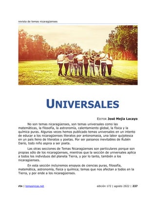 revista de temas nicaragüenses
rtn | temasnicas.net edición 172 | agosto 2022 | 237
UNIVERSALES
EDITOR José Mejía Lacayo
No son temas nicaragüenses, son temas universales como las
matemáticas, la filosofía, la astronomía, calentamiento global, la física y la
química puras. Algunas veces hemos publicado temas universales en un intento
de educar a los nicaragüenses literatos por antonomasia, una labor quijotesca
en un país lleno de literatos y poetas. Por ser paisanos inevitables de Rubén
Darío, todo niño aspira a ser poeta.
Las otras secciones de Temas Nicaragüenses son particulares porque son
propias sólo de los nicaragüenses, mientras que la sección de universales aplica
a todos los individuos del planeta Tierra, y por lo tanto, también a los
nicaragüenses.
En esta sección incluiremos ensayos de ciencias puras, filosofía,
matemática, astronomía, física y química; temas que nos afectan a todos en la
Tierra, y por ende a los nicaragüenses.
 