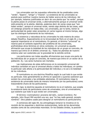 universales
238 | agosto 2022 | edición 172 editor@temasnicas.net | rtn
Los universales son los supuestos referentes de los predicados como
"verde", "áspero", "amigo" o "insecto". La existencia de los universales se
postula para justificar nuestra manera de hablar acerca de los individuos. Así
por ejemplo, estamos justificados en decir de una planta que "es verde", porque
la planta posee el universal verde, o alternativamente porque el universal verde
está presente en la planta. Además, podemos decir de varias cosas que "son
todas verdes", porque el universal verde, siendo algo distinto de las cosas, está
sin embargo presente en todas ellas. Los universales, por lo tanto, tienen la
particularidad de poder estar presentes en varios lugares al mismo tiempo, algo
que los distingue fuertemente de los individuos.
La existencia y naturaleza de los universales ha sido materia de arduo
debate filosófico. Especialmente en la Universidad de París en el siglo XI, y tuvo
especial importancia en el nominalismo. En general, el término "universal" se
reserva para el contexto específico del problema de los universales,
prefiriéndose otros términos en otros contextos. Un universal es aquella
afirmación que ocupa la totalidad de los individuos de un grupo en concreto, de
manera que entra en el ámbito universal. Ej.: Todos los planetas de nuestro
sistema solar son sostenidos por la gravedad de la estrella central.
Los particulares son todas aquellas afirmaciones que ocupa una parte de
los individuos de un grupo en concreto, de manera que entra en un sector de la
población. Ej.: Los seres humanos son mortales.
Las implicaciones de estas definiciones en la concepción universal del
individuo consisten en que el universal afecta a todos los individuos; en cambio
lo particular solo afecta a la particularidad del individuo y no así a la totalidad
de los individuos.
El nominalismo es una doctrina filosófica según la cual todo lo que existe
es particular. Esto generalmente se afirma en oposición a quienes sostienen que
existen los universales y las entidades abstractas. El nominalismo niega la
existencia de universales tanto de manera inmanente (en los particulares) como
trascendente (fuera de los particulares).
En rigor, la doctrina opuesta al nominalismo no es el realismo, que acepta
la existencia tanto de particulares como de universales, sino el universalismo,
que sostiene que todo lo que existe son universales.
El término «nominalismo» proviene del latín, nomen (nombre). Por
ejemplo, John Stuart Mill escribió una vez, que "no hay nada general, excepto
nombres". Otra palabra usada para designar al nominalismo es particularismo.
A comienzos del siglo XX, los antropólogos tomaron la iniciativa en la
revisión de los esquemas y doctrinas evolucionistas, tanto de los darwinistas
sociales como de los comunistas marxistas. En los Estados Unidos, la posición
 