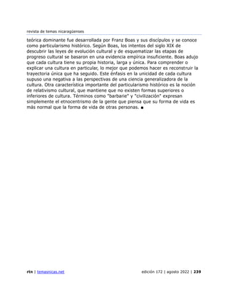 revista de temas nicaragüenses
rtn | temasnicas.net edición 172 | agosto 2022 | 239
teórica dominante fue desarrollada por Franz Boas y sus discípulos y se conoce
como particularismo histórico. Según Boas, los intentos del siglo XIX de
descubrir las leyes de evolución cultural y de esquematizar las etapas de
progreso cultural se basaron en una evidencia empírica insuficiente. Boas adujo
que cada cultura tiene su propia historia, larga y única. Para comprender o
explicar una cultura en particular, lo mejor que podemos hacer es reconstruir la
trayectoria única que ha seguido. Este énfasis en la unicidad de cada cultura
supuso una negativa a las perspectivas de una ciencia generalizadora de la
cultura. Otra característica importante del particularismo histórico es la noción
de relativismo cultural, que mantiene que no existen formas superiores o
inferiores de cultura. Términos como "barbarie" y "civilización" expresan
simplemente el etnocentrismo de la gente que piensa que su forma de vida es
más normal que la forma de vida de otras personas. ■
 