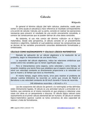 universales
240 | agosto 2022 | edición 172 editor@temasnicas.net | rtn
Cálculo
Wikipedia
En general el término cálculo (del latín calculus, piedrecita, usado para
contar o como ayuda al calcular)[1] hace referencia al resultado correspondiente
a la acción de calcular. Calcular, por su parte, consiste en realizar las operaciones
necesarias para prevenir el resultado de una acción previamente concebida, o
conocer las consecuencias que se pueden derivar de unos datos conocidos.
No obstante, el uso más común del término «cálculo» es el lógico-
matemático. Desde esta perspectiva, el cálculo consiste en un procedimiento
mecánico o algoritmo, mediante el cual podemos conocer las consecuencias que
se derivan de las variables previamente conocidas debidamente formalizadas y
simbolizadas.
CÁLCULO COMO RAZONAMIENTO Y CÁLCULO LÓGICO-MATEMÁTICO
Ejemplo de aplicación de un cálculo algebraico a la resolución de un
problema, según la interpretación de una teoría física.
La expresión del cálculo algebraico, indica las relaciones sintácticas que
existen entre tres variables que no tienen significado alguno.
Pero si interpretamos como espacio, como velocidad y como tiempo, tal
ecuación modeliza una teoría física que establece que el espacio recorrido por un
móvil con velocidad constante es directamente proporcional a la velocidad con
que se mueve y al tiempo que dura su movimiento.
Al mismo tiempo, según dicha teoría, sirve para resolver el problema de
calcular cuántos kilómetros ha recorrido un coche que circula de Madrid a
Barcelona a una velocidad constante de 60 km/h durante 4 horas de recorrido.
240 kilómetros recorridos = 60 km/h x 4 h
Las dos acepciones del cálculo (la general y la restringida) arriba definidas
están íntimamente ligadas. El cálculo es una actividad natural y primordial en el
hombre, que comienza en el mismo momento en que empieza a relacionar unas
cosas con otras en un pensamiento o discurso. El cálculo lógico natural como
razonamiento es el primer cálculo elemental del ser humano. El cálculo en sentido
lógico-matemático aparece cuando se toma conciencia de esta capacidad de
razonar y trata de formalizarse.
 